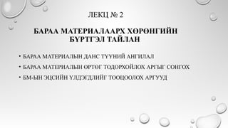 ЛЕКЦ № 2
БАРАА МАТЕРИАЛААРХ ХӨРӨНГИЙН
БҮРТГЭЛ ТАЙЛАН
• БАРАА МАТЕРИАЛЫН ДАНС ТҮҮНИЙ АНГИЛАЛ
• БАРАА МАТЕРИАЛЫН ӨРТӨГ ТОДОРХОЙЛОХ АРГЫГ СОНГОХ
• БМ-ЫН ЭЦСИЙН ҮЛДЭГДЛИЙГ ТООЦООЛОХ АРГУУД
 