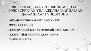 НЯГТЛАН БОДОХ БҮРТГЭЛИЙН МЭДЭЭЛЭЛ
БОЛОВСРУУЛАХ ҮЙЛ АЖИЛЛАГААГ ДАРААХ
ДАРААЛЛААР ГҮЙЦЭТГЭНЭ.
• АНХАН ШАТНЫ БАРИМТ БҮРДҮҮЛЭХ
• ЖУРНАЛД БИЧИХ
• ДЭЛГЭРЭНГҮЙ БОЛОН ЕРӨНХИЙ ДАНС ХӨТЛӨХ
• АЖИЛ ГҮЙЛГЭЭНИЙ МЭДЭЭ ГАРГАХ
• ТАЙЛАН ГАРГАХ
 