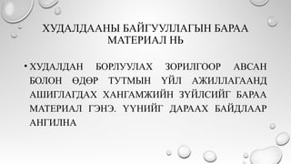 ХУДАЛДААНЫ БАЙГУУЛЛАГЫН БАРАА
МАТЕРИАЛ НЬ
• ХУДАЛДАН БОРЛУУЛАХ ЗОРИЛГООР АВСАН
БОЛОН ӨДӨР ТУТМЫН ҮЙЛ АЖИЛЛАГААНД
АШИГЛАГДАХ ХАНГАМЖИЙН ЗҮЙЛСИЙГ БАРАА
МАТЕРИАЛ ГЭНЭ. ҮҮНИЙГ ДАРААХ БАЙДЛААР
АНГИЛНА
 