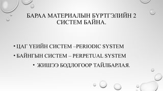 БАРАА МАТЕРИАЛЫН БҮРТГЭЛИЙН 2
СИСТЕМ БАЙНА.
• ЦАГ ҮЕИЙН СИСТЕМ –PERIODIC SYSTEM
• БАЙНГЫН СИСТЕМ – PERPETUAL SYSTEM
• ЖИШЭЭ БОДЛОГООР ТАЙЛБАРЛАЯ.
 