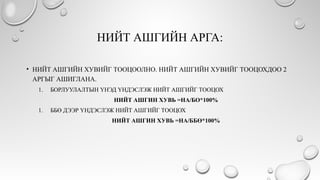 НИЙТ АШГИЙН АРГА:
• НИЙТ АШГИЙН ХУВИЙГ ТООЦООЛНО. НИЙТ АШГИЙН ХУВИЙГ ТООЦОХДОО 2
АРГЫГ АШИГЛАНА.
1. БОРЛУУЛАЛТЫН ҮНЭД ҮНДЭСЛЭЖ НИЙТ АШГИЙГ ТООЦОХ
НИЙТ АШГИН ХУВЬ =НА/БО*100%
1. ББӨ ДЭЭР ҮНДЭСЛЭЖ НИЙТ АШГИЙГ ТООЦОХ
НИЙТ АШГИН ХУВЬ =НА/ББӨ*100%
 