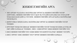 ЖИЖИГЛЭНГИЙН АРГА
• ЭНЭ АРГЫН ҮЕД БАРАА МАТЕРИАЛЫГ ӨРТӨГ БА ЖИЖИГЛЭНГИЙН ҮНЭЭР
АХРУУЛНА. ЖИЖИГЛЭНГИЙН ҮНЭ ГЭДЭГ НЬ ТУХАЙН БАРААНЫ ЗАХ ЗЭЭЛ ДЭЭР
ХУДАЛДАГДАЖ БАЙГАА ҮНЭ ЮМ. ЖИЖИГЛЭНГИЙН АРГААР БАРАА МАТЕРИАЛЫГ
ҮНЭЛЭХДЭЭ:
1.БОРЛУУЛВАЛ ЗОХИХ БАРАА МАТЕРИАЛЫГ ӨРТӨГ БА ЖИЖИГЛЭНГИЙН ҮНЭЭР
ТООЦНО.
2.ӨРТГӨӨР ТООЦСОН БЗБМ-ЫГ ЖИЖИГЛЭНГИЙН ҮНЭЭР ТООЦСОН БЗБМ-Д ХУВААЖ
ӨЖҮ-ИЙН ХАРЬЦААГ ТООЦНО. ӨЖХ = БЗБМ ӨРТӨГ/ БЗБМ ЖИЖИГЛЭНГИЙН ҮНЭ
3.БМС2/ЖИЖИГЛЭНГИЙН ҮНЭ/=БЗБМ ЖИЖ ҮНЭ-БОРЛУУЛАЛТЫГ /ЖИЖИГ ҮНЭЭРХ/
4.БМС2 /ӨРТӨГ/=БМС2/ЖИЖИГ ҮНЭ/* ӨРТӨГ ЖИЖИГЛЭНГИЙН ХАРЬЦАА
 