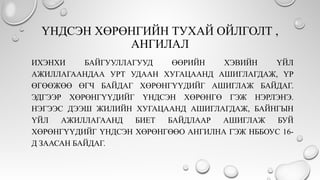 ҮНДСЭН ХӨРӨНГИЙН ТУХАЙ ОЙЛГОЛТ ,
АНГИЛАЛ
ИХЭНХИ БАЙГУУЛЛАГУУД ӨӨРИЙН ХЭВИЙН ҮЙЛ
АЖИЛЛАГААНДАА УРТ УДААН ХУГАЦААНД АШИГЛАГДАЖ, ҮР
ӨГӨӨЖӨӨ ӨГЧ БАЙДАГ ХӨРӨНГҮҮДИЙГ АШИГЛАЖ БАЙДАГ.
ЭДГЭЭР ХӨРӨНГҮҮДИЙГ ҮНДСЭН ХӨРӨНГӨ ГЭЖ НЭРЛЭНЭ.
НЭГЭЭС ДЭЭШ ЖИЛИЙН ХУГАЦААНД АШИГЛАГДАЖ, БАЙНГЫН
ҮЙЛ АЖИЛЛАГААНД БИЕТ БАЙДЛААР АШИГЛАЖ БУЙ
ХӨРӨНГҮҮДИЙГ ҮНДСЭН ХӨРӨНГӨӨО АНГИЛНА ГЭЖ НББОУС 16-
Д ЗААСАН БАЙДАГ.
 