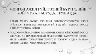 МӨНГӨН АЖИЛ ГҮЙЛГЭЭНИЙ БҮРТГЭЛИЙН
ХОЁР ЧУХАЛ АСУУДАЛ ТУЛГАРДАГ.
• АЛБАН ХААГЧ БУЮУ АЖИЛЧИД ЗӨВШӨӨРӨГДӨӨГҮЙ АЖИЛ
ГҮЙЛГЭЭГ БҮРТГЭЛД ОРУУЛААГҮЙ ГЭДГИЙГ БАТЛАХ ЗОХИХ
ХЯНАЛТ ТОГТООХ ЁСТОЙ.
• ГАР ДЭЭР БАЙГАА МӨНГӨ БА МӨНГӨН АЖИЛ ГҮЙЛГЭЭНИЙ ЗОХИХ
УДИРДЛАГАД ШААРДЛАГАТАЙ МЭДЭЭЛЛИЙГ БҮРДҮҮЛЭХ ЁСТОЙ.
МАШ НАРИЙН ХЯНАЛТЫН ХЭРЭГСЭЛ ХҮРТЭЛ АЛДАА ГАРГАЖ
БОЛНО ГЭДГИЙГ АНХААРАХ ХЭРЭГТЭЙ.
 