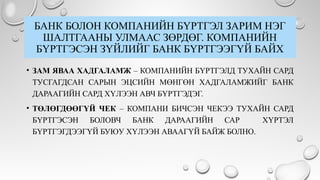 БАНК БОЛОН КОМПАНИЙН БҮРТГЭЛ ЗАРИМ НЭГ
ШАЛТГААНЫ УЛМААС ЗӨРДӨГ. КОМПАНИЙН
БҮРТГЭСЭН ЗҮЙЛИЙГ БАНК БҮРТГЭЭГҮЙ БАЙХ
• ЗАМ ЯВАА ХАДГАЛАМЖ – КОМПАНИЙН БҮРТГЭЛД ТУХАЙН САРД
ТУСГАГДСАН САРЫН ЭЦСИЙН МӨНГӨН ХАДГАЛАМЖИЙГ БАНК
ДАРААГИЙН САРД ХҮЛЭЭН АВЧ БҮРТГЭДЭГ.
• ТӨЛӨГДӨӨГҮЙ ЧЕК – КОМПАНИ БИЧСЭН ЧЕКЭЭ ТУХАЙН САРД
БҮРТГЭСЭН БОЛОВЧ БАНК ДАРААГИЙН САР ХҮРТЭЛ
БҮРТГЭГДЭЭГҮЙ БУЮУ ХҮЛЭЭН АВААГҮЙ БАЙЖ БОЛНО.
 