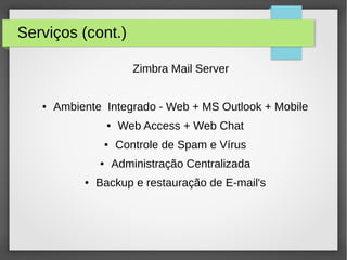 Serviços (cont.)
Zimbra Mail Server
● Ambiente Integrado - Web + MS Outlook + Mobile
● Web Access + Web Chat
● Controle de Spam e Vírus
● Administração Centralizada
● Backup e restauração de E-mail's
 