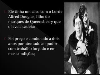 Ele tinha um caso com o Lorde 
Alfred Douglas, filho do 
marques de Queensberry que 
o leva a cadeia; 
Foi preço e condenado a dois 
anos por atentado ao pudor 
com trabalho forçado e em 
mas condições; 
 