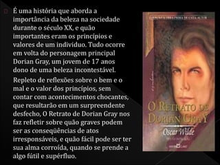 É uma história que aborda a 
importância da beleza na sociedade 
durante o século XX, e quão 
importantes eram os princípios e 
valores de um individuo. Tudo ocorre 
em volta do personagem principal 
Dorian Gray, um jovem de 17 anos 
dono de uma beleza incontestável. 
Repleto de reflexões sobre o bem e o 
mal e o valor dos princípios, sem 
contar com acontecimentos chocantes, 
que resultarão em um surpreendente 
desfecho, O Retrato de Dorian Gray nos 
faz refletir sobre quão graves podem 
ser as conseqüências de atos 
irresponsáveis, e quão fácil pode ser ter 
sua alma corroída, quando se prende a 
algo fútil e supérfluo. 
 