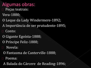 Peças teatrais: 
Vera-1880; 
O Leque da Lady Windermere-1892; 
A Importância de ser prutudente-1895; 
Conto: 
O Gigante Egoísta-1888; 
O Príncipe Feliz-1888; 
Novela: 
O Fantasma de Canterville-1888; 
Poema: 
A Balada do Cárcere de Reading-1896; 
 