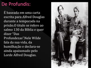 É baseada em uma carta 
escrita para Alfred Douglas 
durante a temporada na 
prisão.O titulo se refere ao 
salmo 130 da Bíblia e quer 
dizer “Das 
Profundezas”.Nele Wilde 
fala da sua vida, da 
humilhação e declara-se 
ainda apaixonado pelo 
Lorde Alfred Douglas. 
 