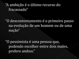 “A ambição é o último recurso do 
fracassado” 
“O descontentamento é o primeiro passo 
na evolução de um homem ou de uma 
nação” 
“O pessimista é uma pessoa que, 
podendo escolher entre dois males, 
prefere ambos.” 
