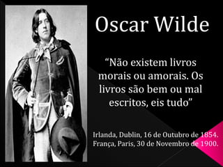 Oscar Wilde 
“Não existem livros 
morais ou amorais. Os 
livros são bem ou mal 
escritos, eis tudo” 
Irlanda, Dublin, 16 de Outubro de 1854. 
França, Paris, 30 de Novembro de 1900. 
 