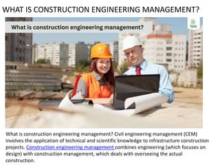 WHAT IS CONSTRUCTION ENGINEERING MANAGEMENT?
What is construction engineering management? Civil engineering management (CEM)
involves the application of technical and scientific knowledge to infrastructure construction
projects. Construction engineering management combines engineering (which focuses on
design) with construction management, which deals with overseeing the actual
construction.
 