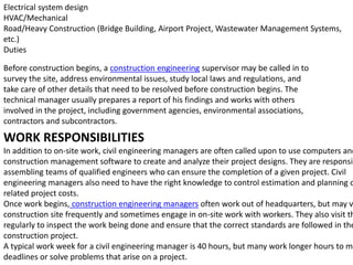 Electrical system design
HVAC/Mechanical
Road/Heavy Construction (Bridge Building, Airport Project, Wastewater Management Systems,
etc.)
Duties
Before construction begins, a construction engineering supervisor may be called in to
survey the site, address environmental issues, study local laws and regulations, and
take care of other details that need to be resolved before construction begins. The
technical manager usually prepares a report of his findings and works with others
involved in the project, including government agencies, environmental associations,
contractors and subcontractors.
WORK RESPONSIBILITIES
In addition to on-site work, civil engineering managers are often called upon to use computers and
construction management software to create and analyze their project designs. They are responsib
assembling teams of qualified engineers who can ensure the completion of a given project. Civil
engineering managers also need to have the right knowledge to control estimation and planning o
related project costs.
Once work begins, construction engineering managers often work out of headquarters, but may v
construction site frequently and sometimes engage in on-site work with workers. They also visit th
regularly to inspect the work being done and ensure that the correct standards are followed in the
construction project.
A typical work week for a civil engineering manager is 40 hours, but many work longer hours to me
deadlines or solve problems that arise on a project.
 