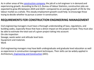 As in other areas of the construction company, the job of a civil engineer is in demand and
experiencing growth. According to the U.S. Bureau of labour Statistics, construction jobs are
expected to grow 8% between 2019 and 2029—compared to an average growth of 4% for the
labour market as a whole. This steady employment growth could help. to encourage those
trying to decide whether to pursue a career in construction.
REQUIREMENTS FOR CONSTRUCTION ENGINEERING MANAGEMENT
Civil engineering managers must have a thorough understanding of laws, regulations, and
building codes, especially those that have a direct impact on the project at hand. They must also
be able to estimate the total cost of a given project taking into account:
On-site inspection
Sewage, waste water and altitude level tests
Equipment and materials
Work
Civil engineering managers may have both undergraduate and graduate level education as well
as experience in construction management techniques. Their skills can be widely applied in
Architecture, Engineering and Construction (AEC).
 