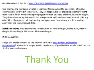 GHARBANWAO IS THE BEST CONSTRUCTION COMPANY IN LUCKNOW.
Civil engineering managers are also responsible for managing the operations of various
other entities involved in the project. They are responsible for providing expert oversight
from start to finish while keeping the project on track or ahead of schedule and on budget.
The job requires strong leadership and interpersonal skills and attention to detail. Like any
other kind of engineer, civil engineering managers must have strong problem-solving,
analytical, and mathematical skills.
Nakshaa Banwao provides you one stop solution for House design , Home plan , Interior
design , Home design, Floor Plan , Elevation designs.
IN FINAL WORDS
I hope this article contains all the answers to What is construction engineering
management? answered in simple words, step by step. If you liked the article, check out our
site for more such content.
Thank You
 