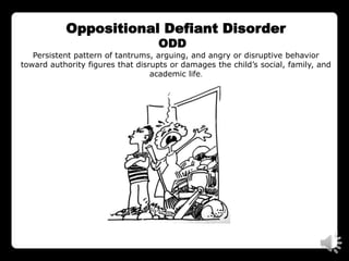 Oppositional Defiant Disorder
                                   ODD
   Persistent pattern of tantrums, arguing, and angry or disruptive behavior
toward authority figures that disrupts or damages the child’s social, family, and
                                  academic life.
 