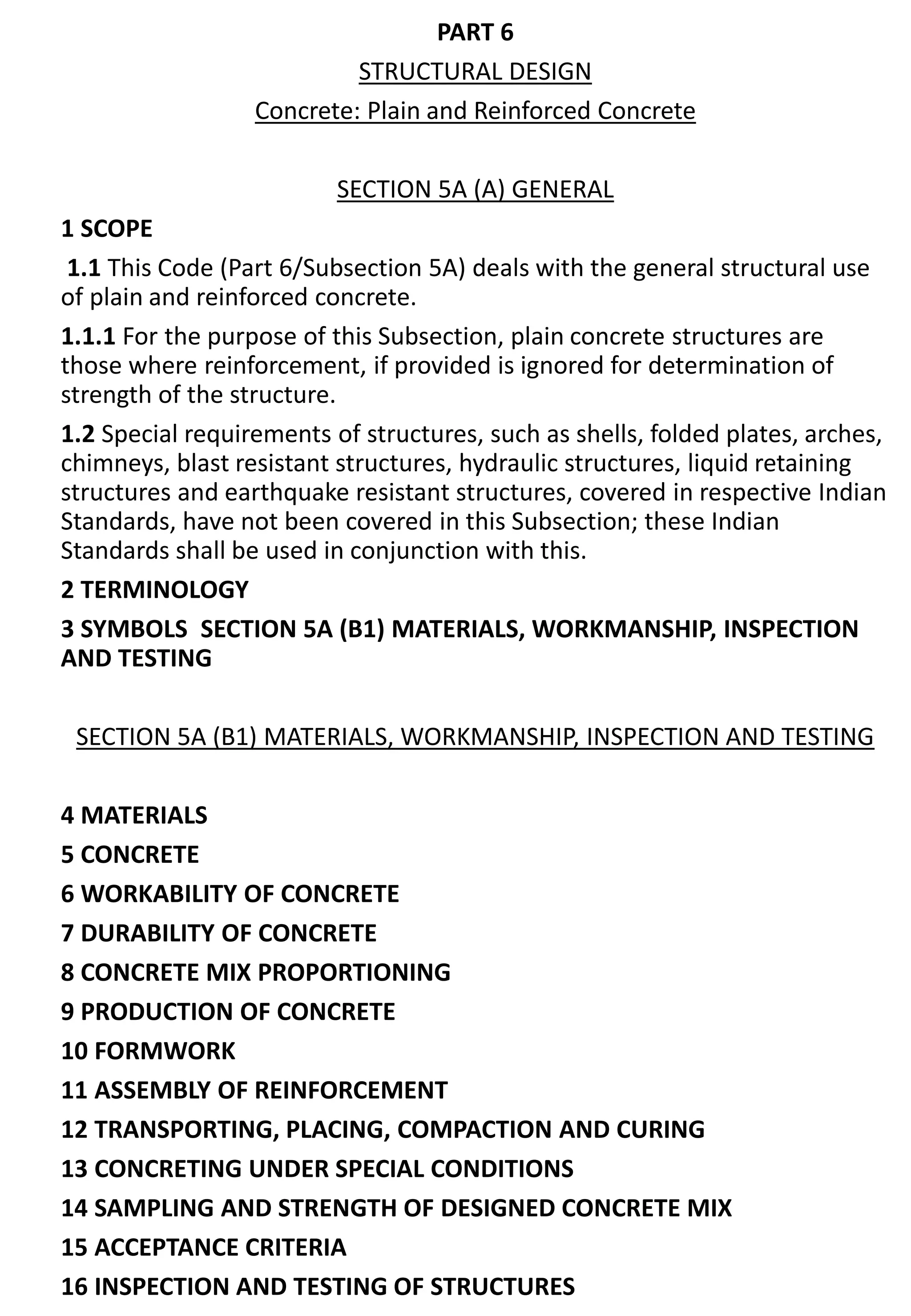 PART 6
STRUCTURAL DESIGN
Concrete: Plain and Reinforced Concrete
SECTION 5A (A) GENERAL
1 SCOPE
1.1 This Code (Part 6/Subsection 5A) deals with the general structural use
of plain and reinforced concrete.
1.1.1 For the purpose of this Subsection, plain concrete structures are
those where reinforcement, if provided is ignored for determination of
strength of the structure.
1.2 Special requirements of structures, such as shells, folded plates, arches,
chimneys, blast resistant structures, hydraulic structures, liquid retaining
structures and earthquake resistant structures, covered in respective Indian
Standards, have not been covered in this Subsection; these Indian
Standards shall be used in conjunction with this.
2 TERMINOLOGY
3 SYMBOLS SECTION 5A (B1) MATERIALS, WORKMANSHIP, INSPECTION
AND TESTING
SECTION 5A (B1) MATERIALS, WORKMANSHIP, INSPECTION AND TESTING
4 MATERIALS
5 CONCRETE
6 WORKABILITY OF CONCRETE
7 DURABILITY OF CONCRETE
8 CONCRETE MIX PROPORTIONING
9 PRODUCTION OF CONCRETE
10 FORMWORK
11 ASSEMBLY OF REINFORCEMENT
12 TRANSPORTING, PLACING, COMPACTION AND CURING
13 CONCRETING UNDER SPECIAL CONDITIONS
14 SAMPLING AND STRENGTH OF DESIGNED CONCRETE MIX
15 ACCEPTANCE CRITERIA
16 INSPECTION AND TESTING OF STRUCTURES
 