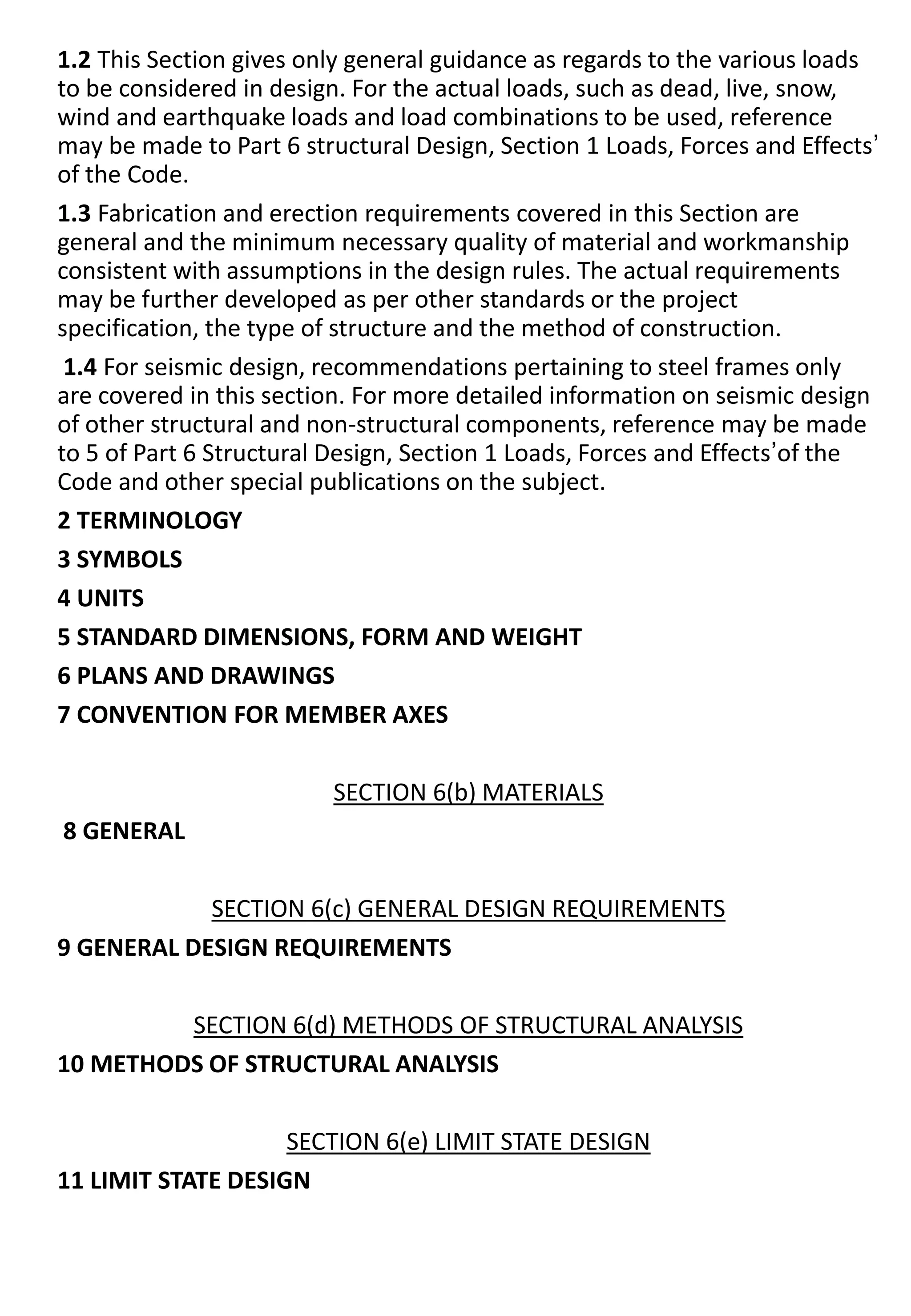 1.2 This Section gives only general guidance as regards to the various loads
to be considered in design. For the actual loads, such as dead, live, snow,
wind and earthquake loads and load combinations to be used, reference
may be made to Part 6 structural Design, Section 1 Loads, Forces and Effects’
of the Code.
1.3 Fabrication and erection requirements covered in this Section are
general and the minimum necessary quality of material and workmanship
consistent with assumptions in the design rules. The actual requirements
may be further developed as per other standards or the project
specification, the type of structure and the method of construction.
1.4 For seismic design, recommendations pertaining to steel frames only
are covered in this section. For more detailed information on seismic design
of other structural and non-structural components, reference may be made
to 5 of Part 6 Structural Design, Section 1 Loads, Forces and Effects’of the
Code and other special publications on the subject.
2 TERMINOLOGY
3 SYMBOLS
4 UNITS
5 STANDARD DIMENSIONS, FORM AND WEIGHT
6 PLANS AND DRAWINGS
7 CONVENTION FOR MEMBER AXES
SECTION 6(b) MATERIALS
8 GENERAL
SECTION 6(c) GENERAL DESIGN REQUIREMENTS
9 GENERAL DESIGN REQUIREMENTS
SECTION 6(d) METHODS OF STRUCTURAL ANALYSIS
10 METHODS OF STRUCTURAL ANALYSIS
SECTION 6(e) LIMIT STATE DESIGN
11 LIMIT STATE DESIGN
 