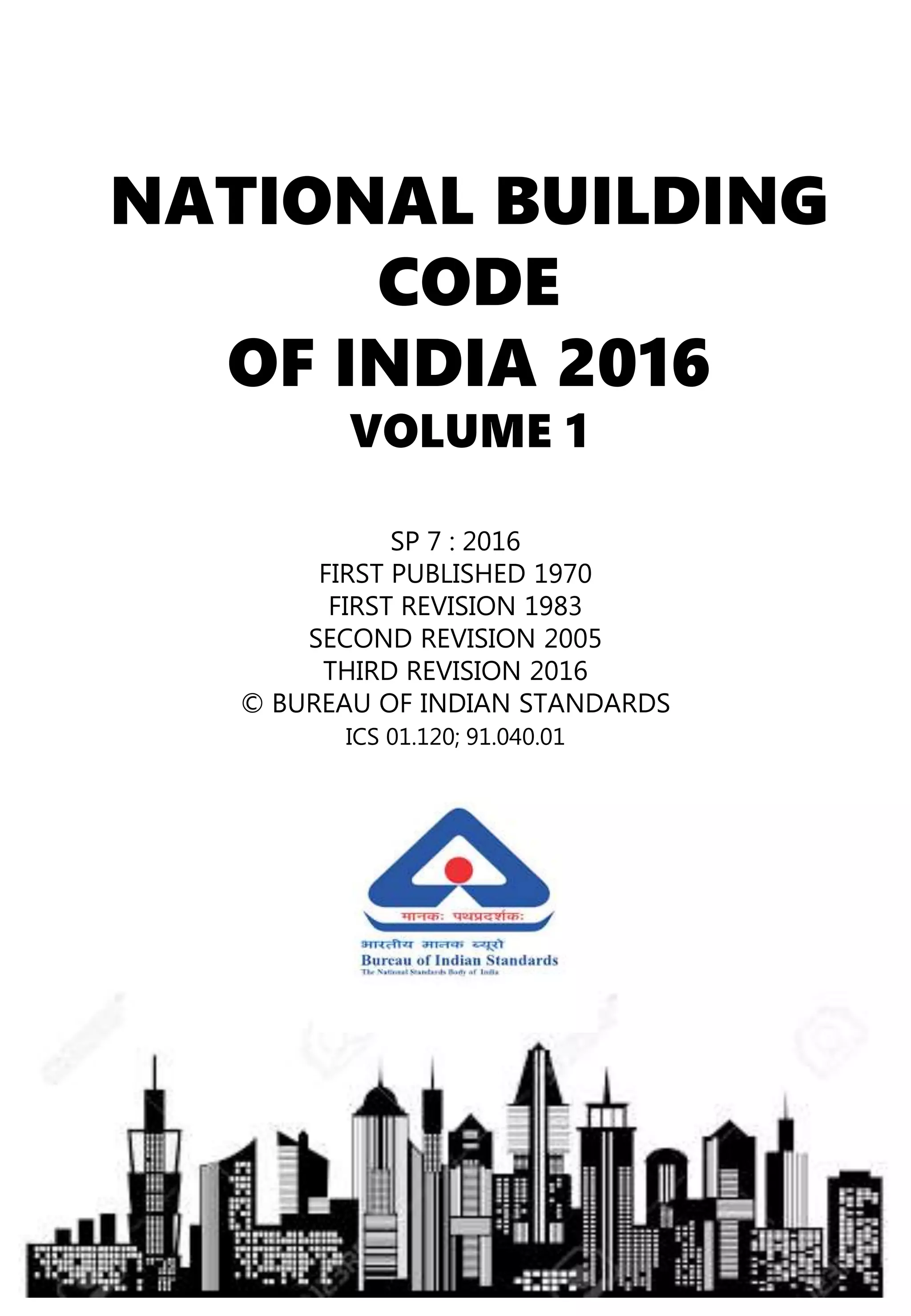 NATIONAL BUILDING
CODE
OF INDIA 2016
VOLUME 1
SP 7 : 2016
FIRST PUBLISHED 1970
FIRST REVISION 1983
SECOND REVISION 2005
THIRD REVISION 2016
© BUREAU OF INDIAN STANDARDS
ICS 01.120; 91.040.01
 