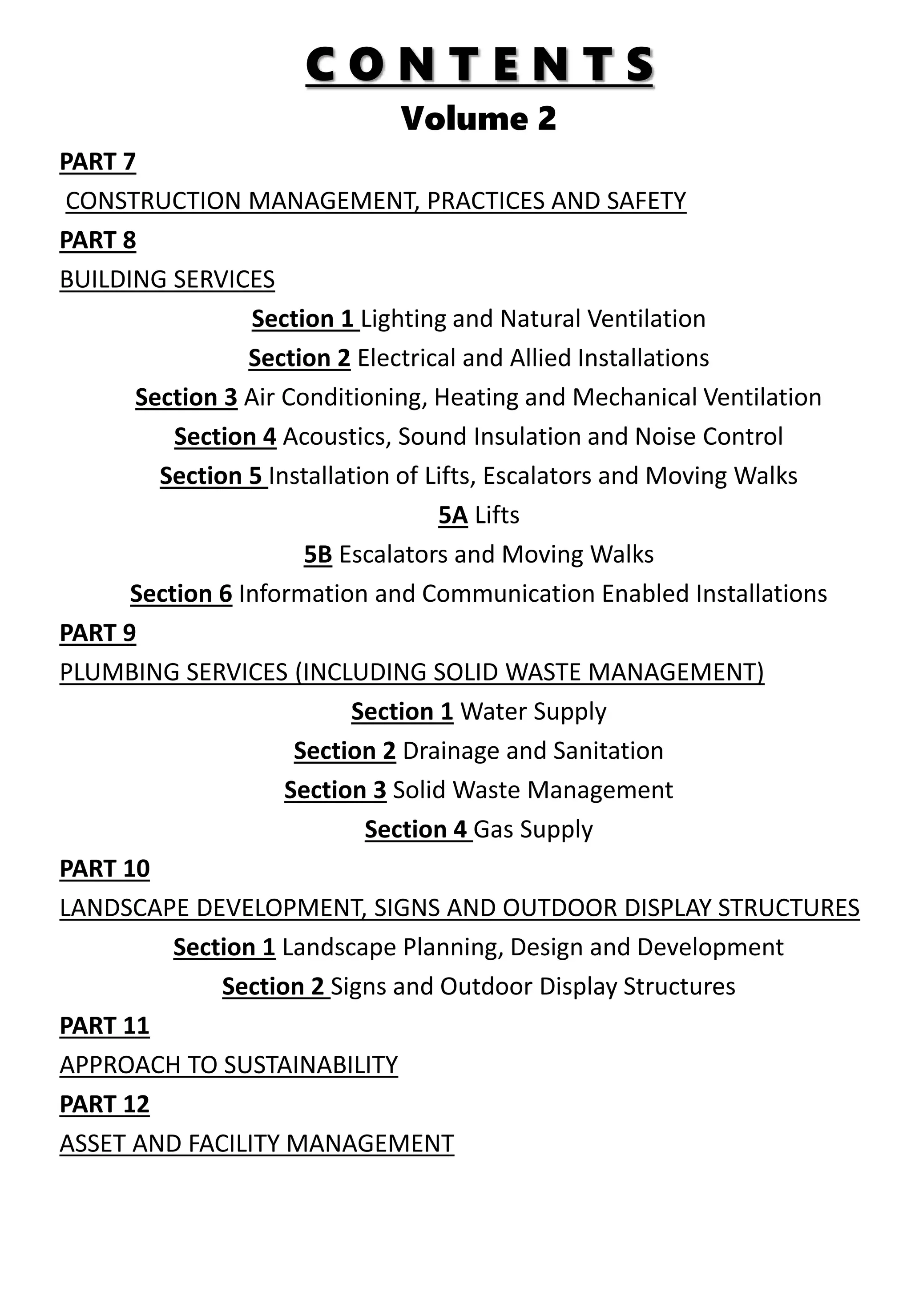C O N T E N T S
Volume 2
PART 7
CONSTRUCTION MANAGEMENT, PRACTICES AND SAFETY
PART 8
BUILDING SERVICES
Section 1 Lighting and Natural Ventilation
Section 2 Electrical and Allied Installations
Section 3 Air Conditioning, Heating and Mechanical Ventilation
Section 4 Acoustics, Sound Insulation and Noise Control
Section 5 Installation of Lifts, Escalators and Moving Walks
5A Lifts
5B Escalators and Moving Walks
Section 6 Information and Communication Enabled Installations
PART 9
PLUMBING SERVICES (INCLUDING SOLID WASTE MANAGEMENT)
Section 1 Water Supply
Section 2 Drainage and Sanitation
Section 3 Solid Waste Management
Section 4 Gas Supply
PART 10
LANDSCAPE DEVELOPMENT, SIGNS AND OUTDOOR DISPLAY STRUCTURES
Section 1 Landscape Planning, Design and Development
Section 2 Signs and Outdoor Display Structures
PART 11
APPROACH TO SUSTAINABILITY
PART 12
ASSET AND FACILITY MANAGEMENT
 