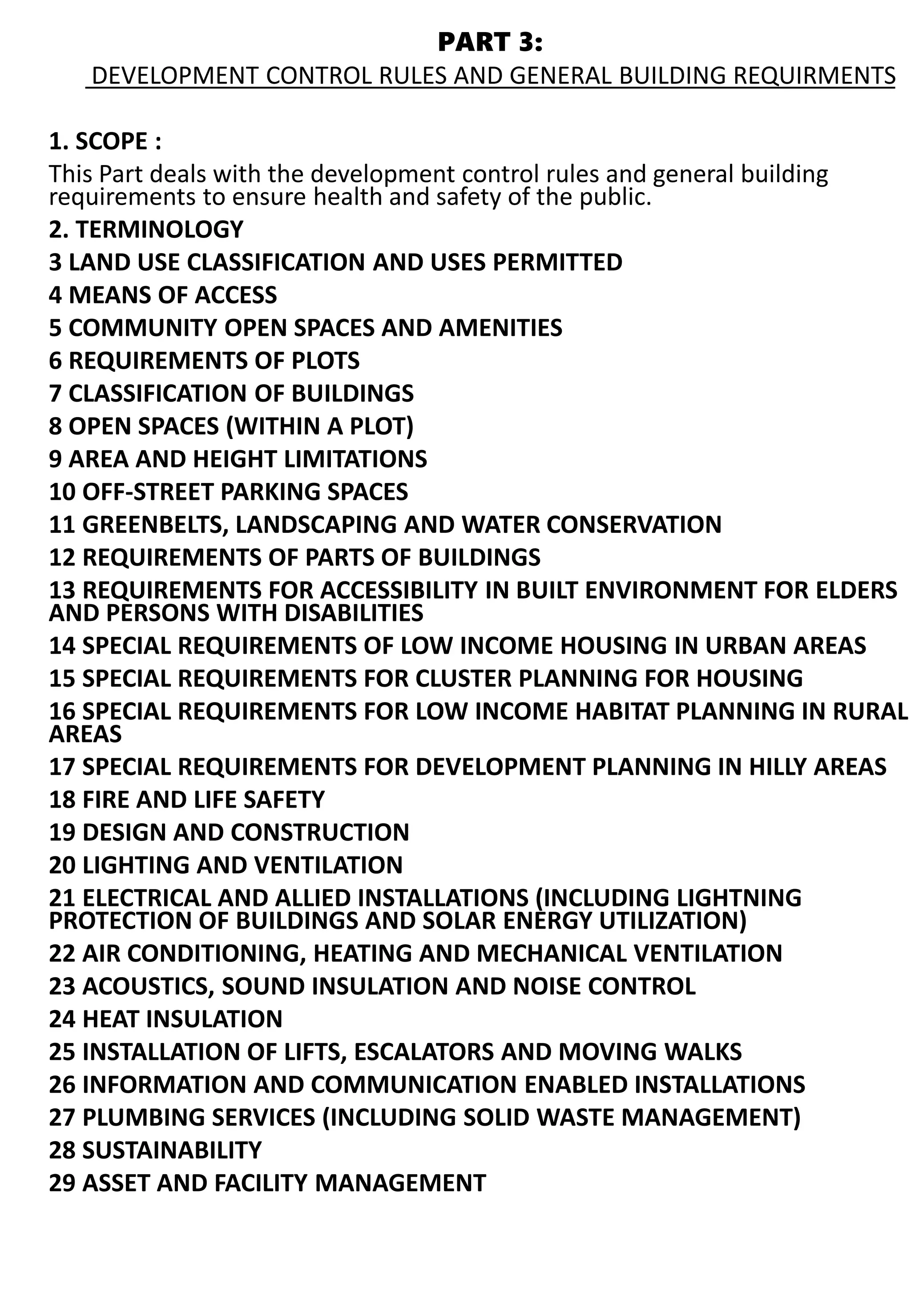 PART 3:
DEVELOPMENT CONTROL RULES AND GENERAL BUILDING REQUIRMENTS
1. SCOPE :
This Part deals with the development control rules and general building
requirements to ensure health and safety of the public.
2. TERMINOLOGY
3 LAND USE CLASSIFICATION AND USES PERMITTED
4 MEANS OF ACCESS
5 COMMUNITY OPEN SPACES AND AMENITIES
6 REQUIREMENTS OF PLOTS
7 CLASSIFICATION OF BUILDINGS
8 OPEN SPACES (WITHIN A PLOT)
9 AREA AND HEIGHT LIMITATIONS
10 OFF-STREET PARKING SPACES
11 GREENBELTS, LANDSCAPING AND WATER CONSERVATION
12 REQUIREMENTS OF PARTS OF BUILDINGS
13 REQUIREMENTS FOR ACCESSIBILITY IN BUILT ENVIRONMENT FOR ELDERS
AND PERSONS WITH DISABILITIES
14 SPECIAL REQUIREMENTS OF LOW INCOME HOUSING IN URBAN AREAS
15 SPECIAL REQUIREMENTS FOR CLUSTER PLANNING FOR HOUSING
16 SPECIAL REQUIREMENTS FOR LOW INCOME HABITAT PLANNING IN RURAL
AREAS
17 SPECIAL REQUIREMENTS FOR DEVELOPMENT PLANNING IN HILLY AREAS
18 FIRE AND LIFE SAFETY
19 DESIGN AND CONSTRUCTION
20 LIGHTING AND VENTILATION
21 ELECTRICAL AND ALLIED INSTALLATIONS (INCLUDING LIGHTNING
PROTECTION OF BUILDINGS AND SOLAR ENERGY UTILIZATION)
22 AIR CONDITIONING, HEATING AND MECHANICAL VENTILATION
23 ACOUSTICS, SOUND INSULATION AND NOISE CONTROL
24 HEAT INSULATION
25 INSTALLATION OF LIFTS, ESCALATORS AND MOVING WALKS
26 INFORMATION AND COMMUNICATION ENABLED INSTALLATIONS
27 PLUMBING SERVICES (INCLUDING SOLID WASTE MANAGEMENT)
28 SUSTAINABILITY
29 ASSET AND FACILITY MANAGEMENT
 
