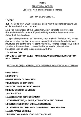 PART 6
STRUCTURAL DESIGN
Concrete: Plain and Reinforced Concrete
SECTION 5A (A) GENERAL
1 SCOPE
1.1 This Code (Part 6/Subsection 5A) deals with the general structural use
of plain and reinforced concrete.
1.1.1 For the purpose of this Subsection, plain concrete structures are
those where reinforcement, if provided is ignored for determination of
strength of the structure.
1.2 Special requirements of structures, such as shells, folded plates, arches,
chimneys, blast resistant structures, hydraulic structures, liquid retaining
structures and earthquake resistant structures, covered in respective Indian
Standards, have not been covered in this Subsection; these Indian
Standards shall be used in conjunction with this.
2 TERMINOLOGY
3 SYMBOLS SECTION 5A (B1) MATERIALS, WORKMANSHIP, INSPECTION
AND TESTING
SECTION 5A (B1) MATERIALS, WORKMANSHIP, INSPECTION AND TESTING
4 MATERIALS
5 CONCRETE
6 WORKABILITY OF CONCRETE
7 DURABILITY OF CONCRETE
8 CONCRETE MIX PROPORTIONING
9 PRODUCTION OF CONCRETE
10 FORMWORK
11 ASSEMBLY OF REINFORCEMENT
12 TRANSPORTING, PLACING, COMPACTION AND CURING
13 CONCRETING UNDER SPECIAL CONDITIONS
14 SAMPLING AND STRENGTH OF DESIGNED CONCRETE MIX
15 ACCEPTANCE CRITERIA
16 INSPECTION AND TESTING OF STRUCTURES
 