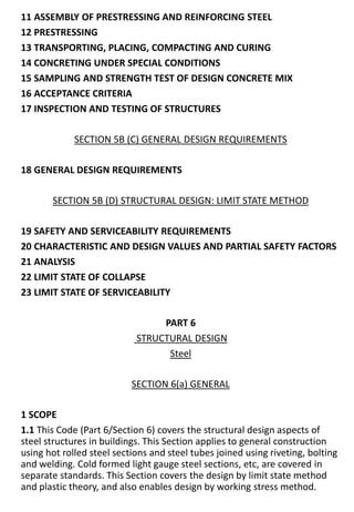 11 ASSEMBLY OF PRESTRESSING AND REINFORCING STEEL
12 PRESTRESSING
13 TRANSPORTING, PLACING, COMPACTING AND CURING
14 CONCRETING UNDER SPECIAL CONDITIONS
15 SAMPLING AND STRENGTH TEST OF DESIGN CONCRETE MIX
16 ACCEPTANCE CRITERIA
17 INSPECTION AND TESTING OF STRUCTURES
SECTION 5B (C) GENERAL DESIGN REQUIREMENTS
18 GENERAL DESIGN REQUIREMENTS
SECTION 5B (D) STRUCTURAL DESIGN: LIMIT STATE METHOD
19 SAFETY AND SERVICEABILITY REQUIREMENTS
20 CHARACTERISTIC AND DESIGN VALUES AND PARTIAL SAFETY FACTORS
21 ANALYSIS
22 LIMIT STATE OF COLLAPSE
23 LIMIT STATE OF SERVICEABILITY
PART 6
STRUCTURAL DESIGN
Steel
SECTION 6(a) GENERAL
1 SCOPE
1.1 This Code (Part 6/Section 6) covers the structural design aspects of
steel structures in buildings. This Section applies to general construction
using hot rolled steel sections and steel tubes joined using riveting, bolting
and welding. Cold formed light gauge steel sections, etc, are covered in
separate standards. This Section covers the design by limit state method
and plastic theory, and also enables design by working stress method.
 