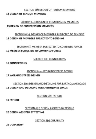 SECTION 6(f) DESIGN OF TENSION MEMBERS
12 DESIGN OF TENSION MEMBERS
SECTION 6(g) DESIGN OF COMPRESSION MEMBERS
13 DESIGN OF COMPRESSION MEMBERS
SECTION 6(h) DESIGN OF MEMBERS SUBJECTED TO BENDING
14 DESIGN OF MEMBERS SUBJECTED TO BENDING
SECTION 6(j) MEMBER SUBJECTED TO COMBINED FORCES
15 MEMBER SUBJECTED TO COMBINED FORCES
SECTION 6(k) CONNECTIONS
16 CONNECTIONS
SECTION 6(m) WORKING STRESS DESIGN
17 WORKING STRESS DESIGN
SECTION 6(n) DESIGN AND DETAILING FOR EARTHQUAKE LOADS
18 DESIGN AND DETAILING FOR EARTHQUAKE LOADS
SECTION 6(p) FATIGUE
19 FATIGUE
SECTION 6(q) DESIGN ASSISTED BY TESTING
20 DESIGN ASSISTED BY TESTING
SECTION 6(r) DURABILITY
21 DURABILITY
 