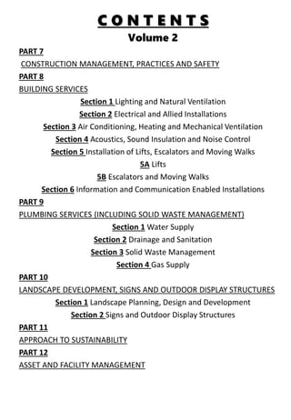 C O N T E N T S
Volume 2
PART 7
CONSTRUCTION MANAGEMENT, PRACTICES AND SAFETY
PART 8
BUILDING SERVICES
Section 1 Lighting and Natural Ventilation
Section 2 Electrical and Allied Installations
Section 3 Air Conditioning, Heating and Mechanical Ventilation
Section 4 Acoustics, Sound Insulation and Noise Control
Section 5 Installation of Lifts, Escalators and Moving Walks
5A Lifts
5B Escalators and Moving Walks
Section 6 Information and Communication Enabled Installations
PART 9
PLUMBING SERVICES (INCLUDING SOLID WASTE MANAGEMENT)
Section 1 Water Supply
Section 2 Drainage and Sanitation
Section 3 Solid Waste Management
Section 4 Gas Supply
PART 10
LANDSCAPE DEVELOPMENT, SIGNS AND OUTDOOR DISPLAY STRUCTURES
Section 1 Landscape Planning, Design and Development
Section 2 Signs and Outdoor Display Structures
PART 11
APPROACH TO SUSTAINABILITY
PART 12
ASSET AND FACILITY MANAGEMENT
 