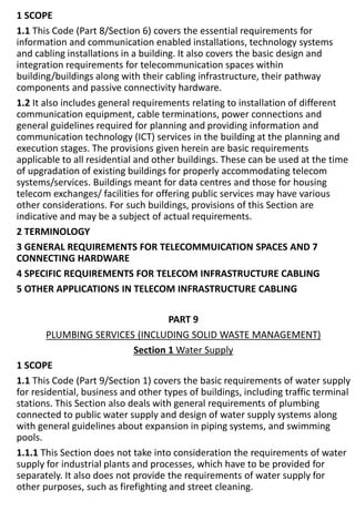 1 SCOPE
1.1 This Code (Part 8/Section 6) covers the essential requirements for
information and communication enabled installations, technology systems
and cabling installations in a building. It also covers the basic design and
integration requirements for telecommunication spaces within
building/buildings along with their cabling infrastructure, their pathway
components and passive connectivity hardware.
1.2 It also includes general requirements relating to installation of different
communication equipment, cable terminations, power connections and
general guidelines required for planning and providing information and
communication technology (ICT) services in the building at the planning and
execution stages. The provisions given herein are basic requirements
applicable to all residential and other buildings. These can be used at the time
of upgradation of existing buildings for properly accommodating telecom
systems/services. Buildings meant for data centres and those for housing
telecom exchanges/ facilities for offering public services may have various
other considerations. For such buildings, provisions of this Section are
indicative and may be a subject of actual requirements.
2 TERMINOLOGY
3 GENERAL REQUIREMENTS FOR TELECOMMUICATION SPACES AND 7
CONNECTING HARDWARE
4 SPECIFIC REQUIREMENTS FOR TELECOM INFRASTRUCTURE CABLING
5 OTHER APPLICATIONS IN TELECOM INFRASTRUCTURE CABLING
PART 9
PLUMBING SERVICES (INCLUDING SOLID WASTE MANAGEMENT)
Section 1 Water Supply
1 SCOPE
1.1 This Code (Part 9/Section 1) covers the basic requirements of water supply
for residential, business and other types of buildings, including traffic terminal
stations. This Section also deals with general requirements of plumbing
connected to public water supply and design of water supply systems along
with general guidelines about expansion in piping systems, and swimming
pools.
1.1.1 This Section does not take into consideration the requirements of water
supply for industrial plants and processes, which have to be provided for
separately. It also does not provide the requirements of water supply for
other purposes, such as firefighting and street cleaning.
 