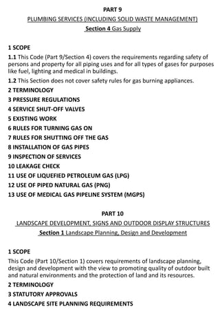 PART 9
PLUMBING SERVICES (INCLUDING SOLID WASTE MANAGEMENT)
Section 4 Gas Supply
1 SCOPE
1.1 This Code (Part 9/Section 4) covers the requirements regarding safety of
persons and property for all piping uses and for all types of gases for purposes
like fuel, lighting and medical in buildings.
1.2 This Section does not cover safety rules for gas burning appliances.
2 TERMINOLOGY
3 PRESSURE REGULATIONS
4 SERVICE SHUT-OFF VALVES
5 EXISTING WORK
6 RULES FOR TURNING GAS ON
7 RULES FOR SHUTTING OFF THE GAS
8 INSTALLATION OF GAS PIPES
9 INSPECTION OF SERVICES
10 LEAKAGE CHECK
11 USE OF LIQUEFIED PETROLEUM GAS (LPG)
12 USE OF PIPED NATURAL GAS (PNG)
13 USE OF MEDICAL GAS PIPELINE SYSTEM (MGPS)
PART 10
LANDSCAPE DEVELOPMENT, SIGNS AND OUTDOOR DISPLAY STRUCTURES
Section 1 Landscape Planning, Design and Development
1 SCOPE
This Code (Part 10/Section 1) covers requirements of landscape planning,
design and development with the view to promoting quality of outdoor built
and natural environments and the protection of land and its resources.
2 TERMINOLOGY
3 STATUTORY APPROVALS
4 LANDSCAPE SITE PLANNING REQUIREMENTS
 