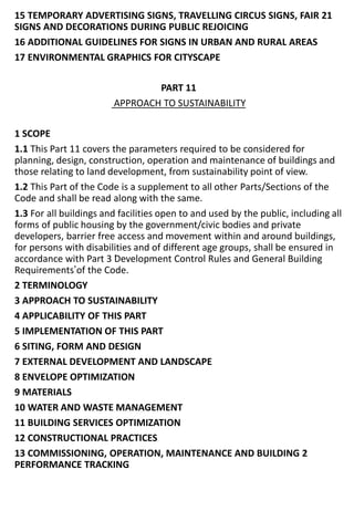 15 TEMPORARY ADVERTISING SIGNS, TRAVELLING CIRCUS SIGNS, FAIR 21
SIGNS AND DECORATIONS DURING PUBLIC REJOICING
16 ADDITIONAL GUIDELINES FOR SIGNS IN URBAN AND RURAL AREAS
17 ENVIRONMENTAL GRAPHICS FOR CITYSCAPE
PART 11
APPROACH TO SUSTAINABILITY
1 SCOPE
1.1 This Part 11 covers the parameters required to be considered for
planning, design, construction, operation and maintenance of buildings and
those relating to land development, from sustainability point of view.
1.2 This Part of the Code is a supplement to all other Parts/Sections of the
Code and shall be read along with the same.
1.3 For all buildings and facilities open to and used by the public, including all
forms of public housing by the government/civic bodies and private
developers, barrier free access and movement within and around buildings,
for persons with disabilities and of different age groups, shall be ensured in
accordance with Part 3 ‘Development Control Rules and General Building
Requirements’of the Code.
2 TERMINOLOGY
3 APPROACH TO SUSTAINABILITY
4 APPLICABILITY OF THIS PART
5 IMPLEMENTATION OF THIS PART
6 SITING, FORM AND DESIGN
7 EXTERNAL DEVELOPMENT AND LANDSCAPE
8 ENVELOPE OPTIMIZATION
9 MATERIALS
10 WATER AND WASTE MANAGEMENT
11 BUILDING SERVICES OPTIMIZATION
12 CONSTRUCTIONAL PRACTICES
13 COMMISSIONING, OPERATION, MAINTENANCE AND BUILDING 2
PERFORMANCE TRACKING
 