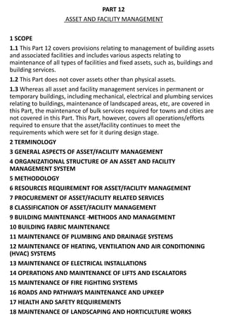 PART 12
ASSET AND FACILITY MANAGEMENT
1 SCOPE
1.1 This Part 12 covers provisions relating to management of building assets
and associated facilities and includes various aspects relating to
maintenance of all types of facilities and fixed assets, such as, buildings and
building services.
1.2 This Part does not cover assets other than physical assets.
1.3 Whereas all asset and facility management services in permanent or
temporary buildings, including mechanical, electrical and plumbing services
relating to buildings, maintenance of landscaped areas, etc, are covered in
this Part, the maintenance of bulk services required for towns and cities are
not covered in this Part. This Part, however, covers all operations/efforts
required to ensure that the asset/facility continues to meet the
requirements which were set for it during design stage.
2 TERMINOLOGY
3 GENERAL ASPECTS OF ASSET/FACILITY MANAGEMENT
4 ORGANIZATIONAL STRUCTURE OF AN ASSET AND FACILITY
MANAGEMENT SYSTEM
5 METHODOLOGY
6 RESOURCES REQUIREMENT FOR ASSET/FACILITY MANAGEMENT
7 PROCUREMENT OF ASSET/FACILITY RELATED SERVICES
8 CLASSIFICATION OF ASSET/FACILITY MANAGEMENT
9 BUILDING MAINTENANCE —METHODS AND MANAGEMENT
10 BUILDING FABRIC MAINTENANCE
11 MAINTENANCE OF PLUMBING AND DRAINAGE SYSTEMS
12 MAINTENANCE OF HEATING, VENTILATION AND AIR CONDITIONING
(HVAC) SYSTEMS
13 MAINTENANCE OF ELECTRICAL INSTALLATIONS
14 OPERATIONS AND MAINTENANCE OF LIFTS AND ESCALATORS
15 MAINTENANCE OF FIRE FIGHTING SYSTEMS
16 ROADS AND PATHWAYS MAINTENANCE AND UPKEEP
17 HEALTH AND SAFETY REQUIREMENTS
18 MAINTENANCE OF LANDSCAPING AND HORTICULTURE WORKS
 