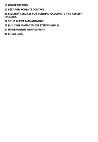 19 HOUSE KEEPING
20 PEST AND RODENTS CONTROL
21 SECURITY SERVICES FOR BUILDING OCCUPANTS AND ASSETS/
FACILITIES
22 SOLID WASTE MANAGEMENT
23 BUILDING MANAGEMENT SYSTEMS (BMS)
24 INFORMATION MANAGEMENT
25 CHECK LISTS
 