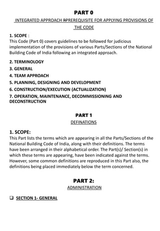 PART 0
INTEGRATED APPROACH —RPREREQUISITE FOR APPLYING PROVISIONS OF
THE CODE
2. TERMINOLOGY
3. GENERAL
4. TEAM APPROACH
5. PLANNING, DESIGNING AND DEVELOPMENT
6. CONSTRUCTION/EXECUTION (ACTUALIZATION)
7. OPERATION, MAINTENANCE, DECOMMISSIONING AND
DECONSTRUCTION
PART 1
DEFINATIONS
 SECTION 1- GENERAL
1. SCOPE :
This Code (Part 0) covers guidelines to be followed for judicious
implementation of the provisions of various Parts/Sections of the National
Building Code of India following an integrated approach.
1. SCOPE:
This Part lists the terms which are appearing in all the Parts/Sections of the
National Building Code of India, along with their definitions. The terms
have been arranged in their alphabetical order. The Part(s)/ Section(s) in
which these terms are appearing, have been indicated against the terms.
However, some common definitions are reproduced in this Part also, the
definitions being placed immediately below the term concerned.
PART 2:
ADMINISTRATION
 