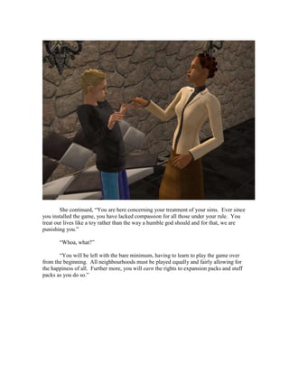 She continued, “You are here concerning your treatment of your sims. Ever since
you installed the game, you have lacked compassion for all those under your rule. You
treat our lives like a toy rather than the way a humble god should and for that, we are
punishing you.”

       “Whoa, what?”

       “You will be left with the bare minimum, having to learn to play the game over
from the beginning. All neighbourhoods must be played equally and fairly allowing for
the happiness of all. Further more, you will earn the rights to expansion packs and stuff
packs as you do so.”
 