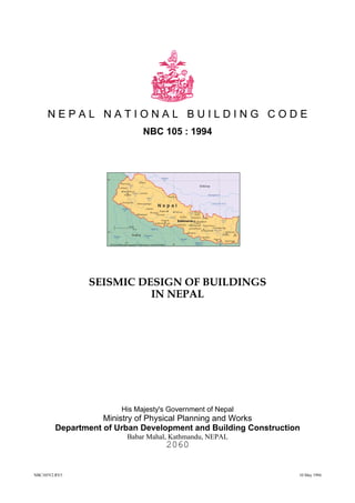 NBC105V2.RV5 10 May 1994
N E P A L N A T I O N A L B U I L D I N G C O D E
NBC 105 : 1994
SEISMIC DESIGN OF BUILDINGS
IN NEPAL
His Majesty's Government of Nepal
Ministry of Physical Planning and Works
Department of Urban Development and Building Construction
Babar Mahal, Kathmandu, NEPAL
2060
 