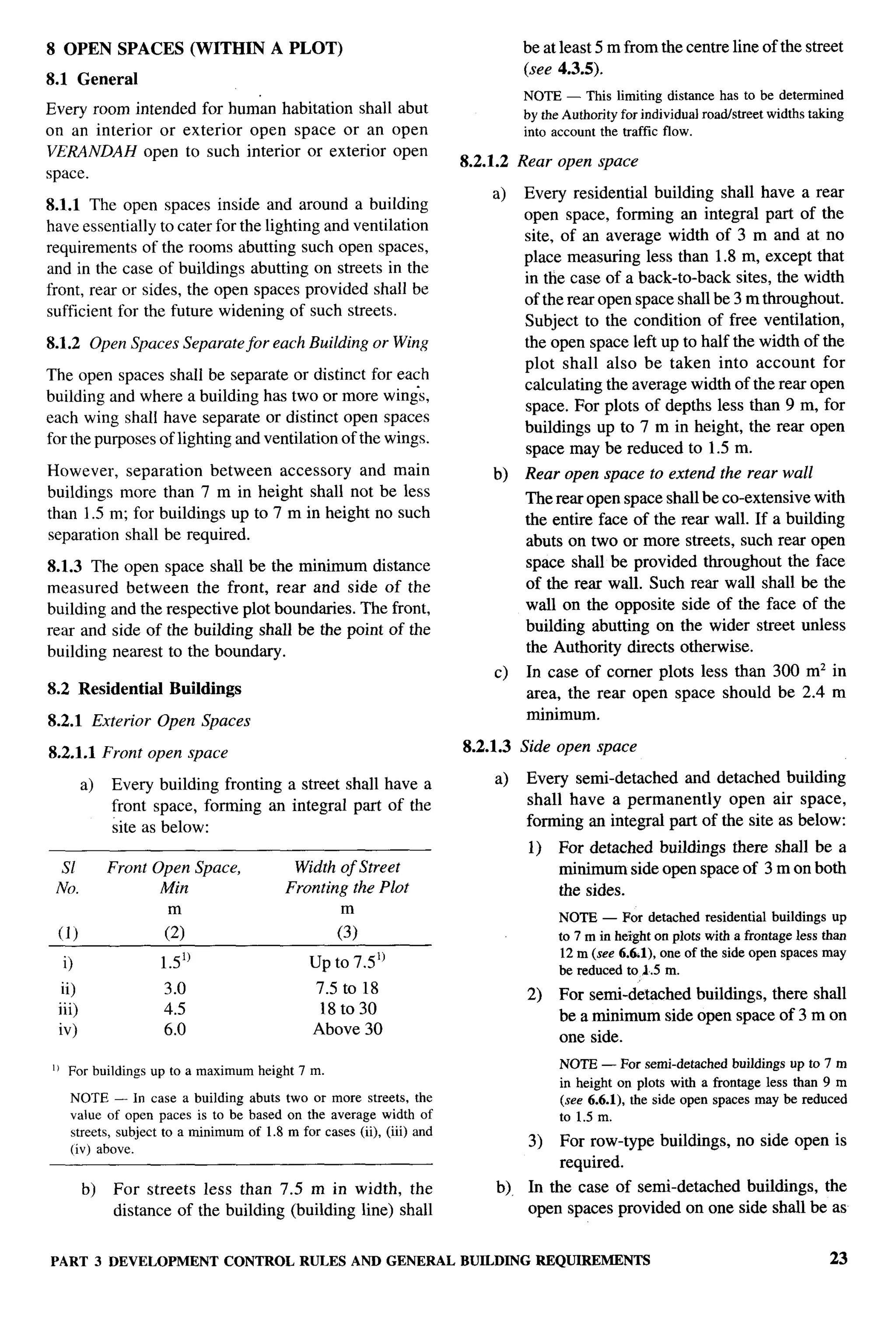 F




8 OPEN SPACES (WITHIN A PLOT)                                                    beat least 5 m from the centre line of the street
                                                                                 (see 4.3.5).
8.1 General
                                                                                 NOTE — This limiting distance has to be determined
Every room intended for hum’an habitation shall abut                             by the Authorityfor individualroad/streetwidthstaking
on an interior or exterior open space or an open                                 into accountthe traffic flow.
VERANDAH open to such interior or exterior open
                                                                      8.2.1.2    Rear open space
space.
                                                                           a)    Every residential building shall have a rear
8.1.1 The open spaces inside and around a building
                                                                                 open space, forming an integral part of the
have essentially to cater for the lighting and ventilation
                                                                                 site, of an average width of 3 m and at no
requirements of the rooms abutting such open spaces,
                                                                                 place measuring less than 1.8 m, except that
and in the case of buildings abutting on streets in the
                                                                                 in the case of a back-to-back sites, the width
front, rear or sides, the open spaces provided shall be
                                                                                 of the rear open space shall be 3 m throughout.
sufficient for the future widening of such streets.
                                                                                 Subject to the condition of free ventilation,
8.1.2 Open Spaces Separate for each Building or Wing                             the open space left up to half the width of the
                                                                                 plot shall also be taken into account for
The open spaces shall be separate or distinct for each
                                                                                 calculating the average width of the rear open
building and where a building has two or more wings,
                                                                                 space. For plots of depths less than 9 m, for
each wing shall have separate or distinct open spaces
                                                                                 buildings up to 7 m in height, the rear open
for the purposes of lighting and ventilation of the wings.
                                                                                 space may be reduced to 1.5 m.
However, separation between accessory and main                             b)    Rear open space to extend the rear wall
buildings more than 7 m in height shall not be less                              The rear open space shall be co-extensive with
than 1.5 m; for buildings up to 7 m in height no such                            the entire face of the rear wall. If a building
separation shall be required.                                                    abuts on two or more streets, such rear open
8.1.3 The open space shall be the minimum distance                               space shall be provided throughout the face
measured between the front, rear and side of the                                 of the rear wall. Such rear wall shall be the
building and the respective plot boundaries. The front,                          wall on the opposite side of the face of the
rear and side of the building shall be the point of the                          building abutting on the wider street unless
building nearest to the boundary.                                                the Authority directs otherwise.
                                                                           c)     In case of corner plots less than 300 mz in
8.2 Residential          Buildings                                                area, the rear open space should be 2.4 m
8.2.1 Exterior Open Spaces                                                        minimum.

8.2.1.1 Front open space                                              8.2.1.3 Side open space

        a)   Every building fronting a street shall have a                 a)     Every semi-detached and detached building
             front space, forming an integral part of the                         shall have a permanently     open air space,
             site as below:                                                       forming an integral part of the site as below:
                                                                                  1)   For detached buildings there shall be a
  sl         Front Open Space,               Width of Street                           minimum side open space of 3 m on both
 No.                A4in                    Fronting the Plot                          the sides.
                                                                                       NOTE — For detached residential buildlngs up
 (1)                    (:)                          (:)                                    in heighton plots with a frontageless than
                                                                                       to 7 m
                                                                                       12m (see 6.61), one of the side open spaces may
  i)                    1.51)                  up to 7.5’)                             be reduced to J.5 m.
  ii)                   3.0                     7.5 to 18                         2)   For semi-detached buildings, there shall
 iii)                   4.5                      18t030
                                                                                       be a minimum side open space of 3 m on
 iv)                    6.0                     Above 30
                                                                                       one side.
I) For buildl~gs   Up    to   a maximumheight 7 m.                                     NOTE— For semi-detachedbuildingsup to 7 m
                                                                                       in height on plots with a frontage less than 9 m
   NOTE — In case a building abuts two or more streets, the                            (see 6.6.1), the side open spaces may be reduced
   value of open paces is to be based on the average width of                          to 1.5 m.
   streets, subject to a minimum of 1.8 m for cases (ii), (iii) and
   (iv) above.
                                                                                  3)   For row-type buildings,      no side open is
                                                                                       required.
        b)   For streets less than 7.5 m in width, the                      b)    In the case of semi-detached buildings, the
             distance of the building (building line) shall                       open spaces provided on one side shall be as


PART 3 DEVELOPMENT                 CONTROL RULES AND GENERAL          BUILDING     REQUIREMENTS                                     23
 