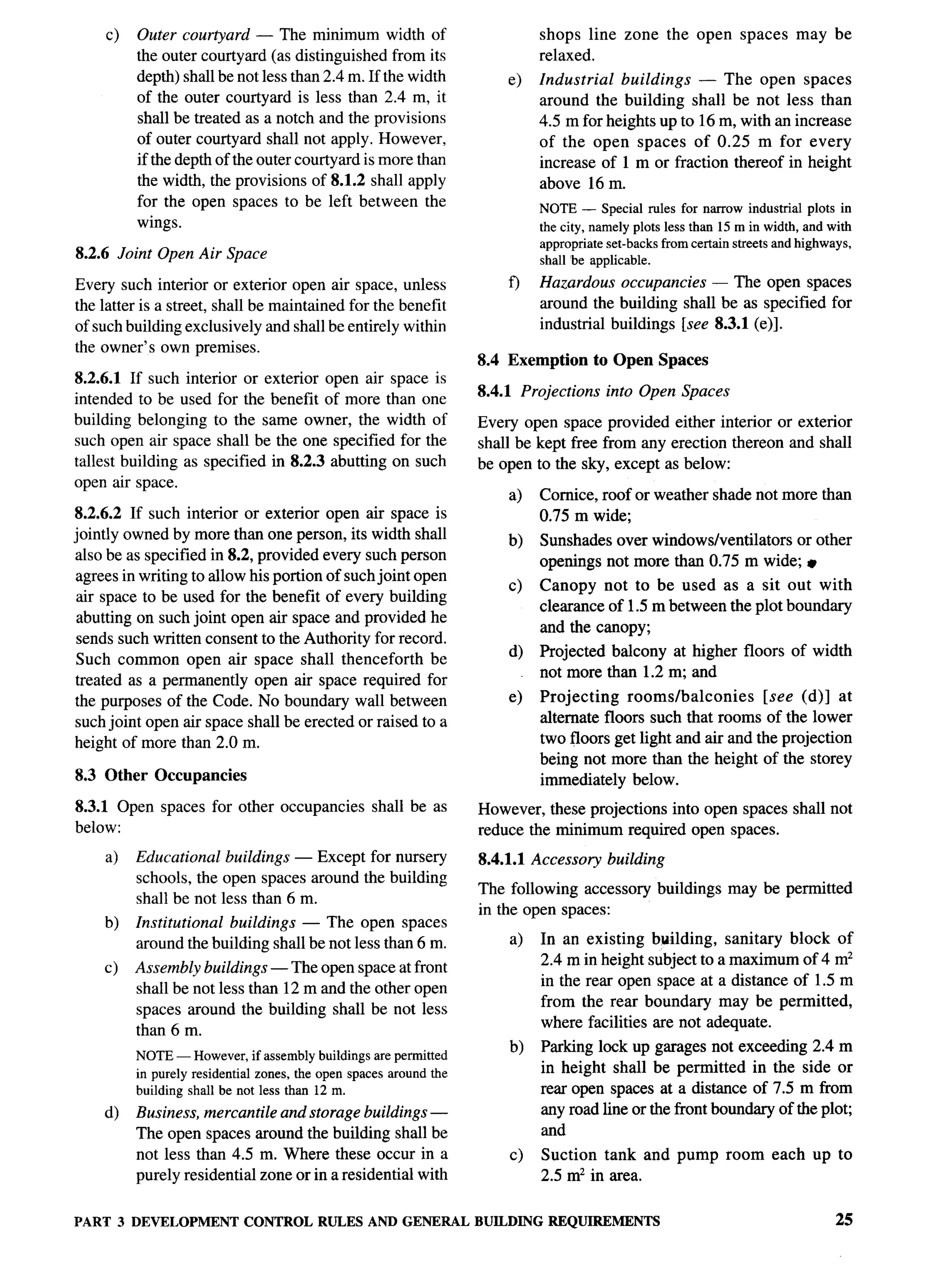 c)     Outer courtyard — The minimum width of                               shops line zone the open spaces               may be
              the outer courtyard (as distinguished from its                       relaxed.
              depth) shall be not less than 2.4 m. If the width             e)     Industrial  buildings — The open spaces
              of the outer courtyard is less than 2.4 m, it                        around the building shall be not less than
              shall be treated as a notch and the provisions                       4.5 m for heights up to 16 m, with art increase
              of outer courtyard shall not apply. However,                         of the open spaces of 0.25 m for every
              if the depth of the outer courtyard is more than                     increase of 1 m or fraction thereof in height
              the width, the provisions of 8.1.2 shall apply                       above 16 m.
              for the open spaces to be left between the                           NOTE — Special rules for narrow industrial      plots in
              wings.                                                               the city, namely plots less than 15 m in width, and with
                                                                                   appropriate set-backs from certain streets and highways,
8.2.6 Joint Open Air Space                                                         shall I_reapplicable.

Every such interior or exterior open air space, unless                      f)     Hazardous occupancies — The open spaces
the latter is a street, shall be maintained for the benefit                        around the building shall be as specified for
of such building exclusively and shall be entirely within                          industrial buildings [see 8.3.1 (e)].
the owner’s own premises.
                                                                        8.4 Exemption       to Open Spaces
8.2.6.1 If such interior or exterior open air space is
                                                                        8.4.1 Projections      into Open Spaces
intended to be used for the benefit of more than one
building belonging to the same owner, the width of                      Every open space provided either interior or exterior
such open air space shall be the one specified for the                  shall be kept free from any erection thereon and shall
tallest building as specified in 8.2.3 abutting on such                 be open to the sky, except as below:
open air space.
                                                                            a)     Cornice, roof or weather shade not more than
8.2.6.2 If such interior or exterior open air space is                             0.75 m wide;
jointly owned by more than one person, its width shall                      b)     Sunshades over windows/ventilators or other
also be as specified in 8.2, provided every such person                            openings not more than 0.75 m wide; ~
 agrees in writing to allow his portion of such joint open
                                                                            c)     Canopy not to be used as a sit out with
 air space to be used for the benefit of every building
                                                                                   clearance of 1.5 m between the plot boundary
 abutting on such joint open air space and provided he
                                                                                   and the canopy;
 sends such written consent to the Authority for record,
                                                                            d)     Projected balcony at higher floors of width
 Such common open air space shall thenceforth be
                                                                                   not more than 1.2 m; and
treated as a permanently open air space required for
the purposes of the Code. No boundary wall between                          e)     Projecting    rooms/balconies     [see (d)] at
such joint open air space shall be erected or raised to a                          alternate floors such that rooms of the lower
height of more than 2.0 m.                                                         two floors get light and air and the projection
                                                                                   being not more than the height of the storey
8.3 Other Occupancies                                                              immediately below.
8.3.1 Open spaces for other occupancies                shall be as      However, these projections into open spaces shall not
below:                                                                  reduce the minimum required open spaces.
       a)     Educational buildings — Except for nursery                8.4.1.1 Accessory      building
              schools, the open spaces around the building
                                                                        The following accessory buildings            may be permitted
              shall be not less than 6 m.
                                                                        in the open spaces:
       b)     Institutional buildings — The open spaces
              around the building shall be not less than 6 m.               a)     In an existing building, sanitary block of
                                                                                   2.4 m in height subject to a maximum of 4 mz
       c)     Assembly buildings — The open space at front
                                                                                   in the rear open space at a distance of 1.5 m
              shall be not less than 12 m and the other open
                                                                                   from the rear boundary may be permitted,
              spaces around the building shall be not less
                                                                                   where facilities are not adequate.
              than 6 m.
                                                                            b)     Parking lock up garages not exceeding 2.4 m
              NOTE — However, if assembly buildings are permitted
              in purely residential zones, the open spaces around the              in height shall be permitted in the side or
              building shrdl be not less than 12 m.                                rear open spaces at a distance of 7.5 m from
       d)     Business, mercantile and storage buildings —                         any road line or the front boundary of the plot;
              The open spaces around the building shall be                         and
              not less than 4.5 m. Where these occur in a                   c)     Suction tank and pump room each up to
              purely residential zone or in a residential with                     2.5 mz in area,


PART        3 DEVELOPMENT        CONTROL      RULES    AND GENERAL      BUILDING    REQUIREMENTS                                        25
 