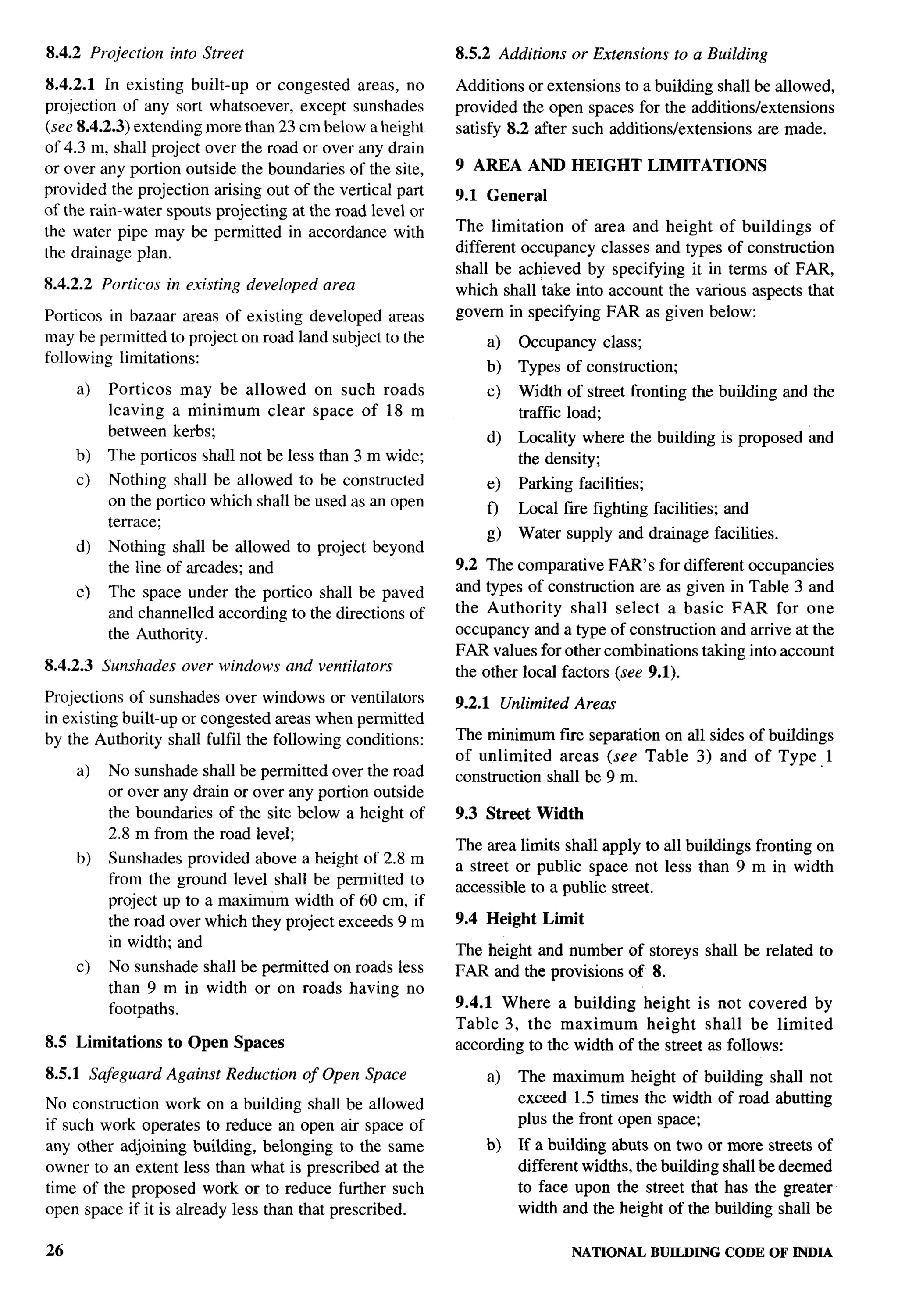 8.4.2 Projection      into Street                             8.5.2 Additions   or Extensions   to a Building

8.4.2.1 In existing built-up or congested areas, no           Additions or extensions to a building shall be allowed,
projection of any sort whatsoever, except sunshades           provided the open spaces for the additionslextensions
(see 8.4.2.3) extending more than 23 crn below a height       satisfy 8.2 after such additions/extensions are made.
of4.3 m, shall project over theroad orover any drain
or over any portion outside the boundaries of the site,       9 AREA AND HEIGHT LIMITATIONS
provided the projection arising out of the vertical part      9.1 General
of the rain-water spouts projecting at the road level or
the water pipe may be permitted in accordance with            The limitation of area and height of buildings of
the drainage plan.                                            different occupancy classes and types of construction
                                                              shall be achieved by specifying it in terms of FAR,
8.4.2.2   Porticos in existing developed    area              which shall take into account the various aspects that
Porticos in bazaar areas of existing developed areas          govern in specifying FAR as given below:
may be permitted to project on road land subject to the           a)   Occupancy    class;
following limitations:
                                                                  b)   Types of construction;
     a)    Porticos may be allowed         on such roads          c)   Width of street fronting the building and the
           leaving a minimum clear         space of 18 m               traffic load;
           between kerbs;                                         d)   Locality where the building is proposed    and
     b)   The porticos shall not be less than 3 m wide;                the density;
     c)   Nothing shall be allowed to be constructed              e)   Parking facilities;
          on the portico which shall be used as an open           f)   Local fire fighting facilities; and
          terrace;
                                                                  g)   Water supply and drainage facilities.
     d)   Nothing shall be allowed to project beyond
          the line of arcades; and                            9.2 The comparative FAR’s for different occupancies
     e)    The space under the portico shall be paved         and types of construction are as given in Table 3 and
           and channeled according to the directions of       the Authority     shall select a basic FAR for one
           the Authority.                                     occupancy and a type of construction and arrive at the
                                                              FAR values for other combinations taking into account
8.4.2.3   Sunshades    over windows and ventilators           the other local factors (see 9.1).
Projections of sunshades over windows or ventilators          9.2.1 Unlimited Areas
in existing built-up or congested areas when permitted
by the Authority shall fulfil the following conditions:       The minimum fiie separation on all sides of buildings
                                                              of unlimited   areas (see Table 3) and of Type, 1
     a)    No sunshade shall be permitted over the road       construction shall be 9 m.
           or over any drain or over any portion outside
           the boundaries of the site below a height of       9.3 Street Width
           2.8 m from the road level;
                                                              The area limits shall apply to all buildings fronting on
     b)    Sunshades provided above a height of 2.8     m     a street or public space not less than 9 m in width
           from the ground level shall be permitted     to    accessible to a public street.
           project up to a maximum width of 60 cm,       if
           the road over which they project exceeds 9   m     9.4 Height    Limit
           in width; and                                      The height and number of storeys shall be related to
     c)    No sunshade shall be permitted on roads less       FAR and the provisions of 8.
           than 9 m in width or on roads having no
                                                              9.4.1 Where a building height is not covered by
           footpaths.
                                                              Table 3, the maximum        height shall be limited
8.5 Limitations       to Open Spaces                          according to the width of the street as follows:

8.5.1 Safeguard Against Reduction      of Open Space              a)   The maximum height of building shall not
No construction work on a building shall be allowed                    exceed 1.5 times the width of road abutting
if such work operates to reduce an open air space of                   plus the front open space;
any other adjoining building, belonging to the same               b)   If a building abuts on two or more streets of
owner to an extent less than what is prescribed at the                 different widths, the building shall be deemed
time of the proposed work or to reduce further such                    to face upon the street that has the greater
open space if it is already less than that prescribed.                 width and the height of the building shall be

26                                                                              NATIONALBUILDING CODE OF INDIA
 