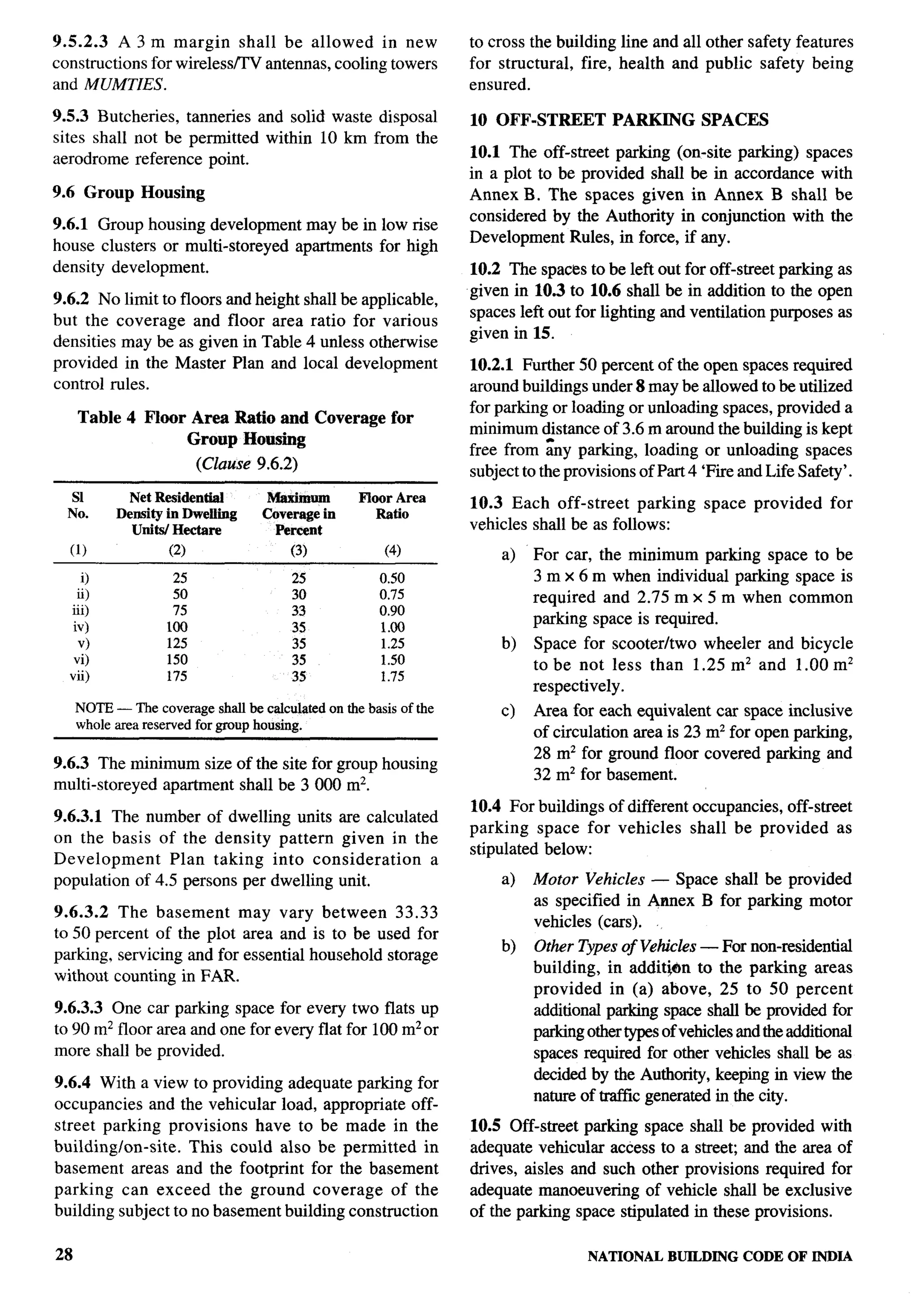 9.5.2.3    A3m    margin shall be allowed in new                   to cross the building line and all other safety features
constructions for wireless/TV antennas, cooling towers             for structural, fire, health and public safety being
and MUMTIES.                                                       ensured.

9.5.3 Butcheries, tanneries and solid waste disposal               10 OFF-STREET         PARKING       SPACES
sites shall not be permitted within 10 km from the
aerodrome reference point.                                         10.1 The off-street parking (on-site parking) spaces
                                                                   in a plot to be provided shall be in accordance with
9.6 Group      Housing                                             Annex B. The spaces given in Annex B shall be
                                                                   considered by the Authority in conjunction with the
9.6.1 Group housing development may be in low rise
                                                                   Development Rules, in force, if any.
house clusters or multi-storeyed apartments for high
density development.                                               10.2 The spaces to be left out for off-street parking as
                                                                   given in 10.3 to 10.6 shall be in addition to the open
9.6.2 No limit to floors and height        shall be applicable,
                                                                   spaces left out for lighting and ventilation purposes as
but the coverage and floor area              ratio for various
                                                                   given in 15.
densities may be as given in Table          4 unless otherwise
provided in the Master Plan and            local development       10.2.1 Further 50 percent of the open spaces required
control rules.                                                     around buildings under 8 maybe allowed to be utilized
                                                                   for parking or loading or unloading spaces, provided a
     Table 4 Floor Area Ratio and Coverage for
                                                                   minimum ~istance of 3.6 m around the building is kept
                   Group Housing
                                                                   free from any parking, loading or unloading spaces
                          (Clause 9.6.2)                           subject to the provisions of Part 4 ‘Fire and Life Safety’.    i-
     S1      Net Residential        Maximum        Floor Area      10.3 Each off-street     parking    space   provided    for
  No.      Density in Dwelling     Coverage in        Ratio
             UNta/ Hectare           Percent                       vehicles shall be as follows:
  (1)               (2)                 (3)             (4)             a)   For car, the minimum parking space to be
     O               25                 25             0.50                  3 m x 6 m when individual parking space is
    ii)              50                 30             0.75                  required and 2.75 m x 5 m when common
  iii)               75                 33             0.90
   iv)                                                                       parking space is required.
                    too                 35             1.00
    v)              125                 35             1.25            b)    Space for scooter/two wheeler and bicycle
   vi)              150                 35             1.50                  to be not less than 1.25 mz and 1.00 mz
  vii)              175                 35             1.75
                                                                             respectively.
     NOTE — The coverage shatl be calculated on the basis of the       c)    Area for each equivalent car space inclusive
     whole area reserved for group housing.
                                                                             of circulation area is 23 mz for open parking,
                                                                             28 mz for ground floor covered parking and
9.6.3 The minimum size of the site for group housing
                                                                             32 mz for basement.
multi-storeyed apartment shall be 3000 m2.
                                                                   10.4 For buildings of different occupancies, off-street
9.6.3.1 The number of dwelling units are calculated
                                                                   parking space for vehicles shall be provided as
on the basis of the density pattern given in the
                                                                   stipulated below:
Development     Plan taking into consideration      a
population of 4.5 persons per dwelling unit.                           a)    Motor Vehicles — Space shall be provided
                                                                             as specified in Annex B for parking motor
9.6.3.2 The basement      may vary between 33.33
                                                                             vehicles (cars).
to 50 percent of the plot area and is to be used for
                                                                       b)    Other Types of Vehicles — For non-residential
parking, servicing and for essential household storage
                                                                             building, in additjm      to the parking areas
without counting in FAR.
                                                                             provided in (a) above, 25 to 50 percent
9.6.3.3 One car parking space for every two flats up                         additional parking space shall be provided for
to 90 m2 floor area and one for every flat for 100 m2 or                     parking other types of vehicles and the additional
more shall be provided.                                                      spaces required for other vehicles shall be as
9.6.4 With a view to providing adequate parking for                          decided by the Authority, keeping in view the
                                                                             nature of tral%c generated in the city.
occupancies and the vehicular load, appropriate off-
street parking provisions have to be made in the                   10.5 Off-street parking space shall be provided with
building/on-site.   This could also be permitted in                adequate vehicular access to a street; and the area of
basement areas and the footprint for the basement                  drives, aisles and such other provisions required for
parking can exceed the ground coverage of the                      adequate manoeuvenng of vehicle shall be exclusive
building subject to no basement building construction              of the parking space stipulated in these provisions.

28                                                                                   NATIONALBUILDING CODE OF INDIA
 
