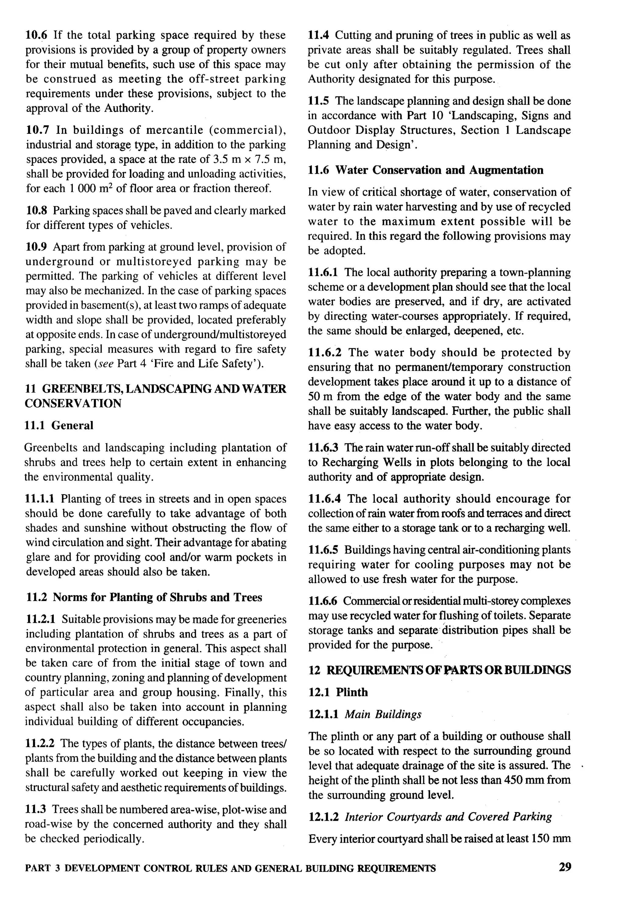 10.6 If the total parking space required by these            11.4 Cutting and pruning of trees in public as well as
provisions is provided by a group of property owners         private areas shall be suitably regulated. Trees shall
for their mutual benefits, such use of this space may        be cut only after obtaining the permission      of the
be construed     as meeting the off-street    parking        Authority designated for this purpose.
requirements under these provisions, subject to the
                                                             11.5 The landscape planning and design shall be done
approval of the Authority.
                                                             in accordance with Part 10 ‘Landscaping, Signs and
10.7 In buildings     of mercantile     (commercial),        Outdoor Display Structures, Section 1 Landscape
industrial and storage type, in addition to the parking      Planning and Design’.
spaces provided, a space at the rate of 3.5 m x 7.5 m,
shall be provided for loading and unloading activities,      11.6 Water Conservation        and Augmentation
for each 1000 mz of floor area or fraction thereof.          In view of critical shortage of water, conservation of
10.8 Parking spaces shall be paved and clearly marked        water by rain water harvesting and by use of recycled
for different types of vehicles.                             water to the maximum         extent possible    will be
                                                             required. In this regard the following provisions may
10.9 Apart from parking at ground level, provision of        be adopted.
underground      or multi storeyed    parking    may be
permitted. The parking of vehicles at different level        11.6.1 The local authority preparing a town-planning
may also be mechanized. In the case of parking spaces        scheme or a development plan should see that the local
provided in basement(s), at least two ramps of adequate      water bodies are preserved, and if dry, are activated
width and slope shall be provided, located preferably        by directing water-courses appropriately. If required,
at opposite ends. In case of undergroundlmultistoreyed       the same should be enlarged, deepened, etc.
parking, special measures with regard to fire safety         11.6.2 The water body should be protected             by
shall be taken (see Part 4 ‘Fire and Life Safety’).          ensuring that no permanentitemporary      construction
                                                             development takes place around it up to a distance of
11 GREENBELTS,        LANDSCAPING         AND WATER
                                                             50 m from the edge of the water body and the same
CONSERVATION
                                                             shall be suitably landscaped. Further, the public shall
11.1 General                                                 have easy access to the water body.

Greenbelts and landscaping including plantation of           11.6.3 The rain water run-off shall be suitably directed
shrubs and trees help to certain extent in enhancing         to Recharging Wells in plots belonging to the locrd
the environmental quality.                                   authority and of appropriate design.

11.1.1 Planting of trees in streets and in open spaces       11.6.4 The local authority should encourage             for
should be done carefully to take advantage of both           collection of rain water from roofs and terraces and direct
shades and sunshine without obstructing the flow of          the same either to a storage tank or to a recharging well.
wind circulation and sight. Their advantage for abating
                                                             11.6.5 Buildings having central air-conditioning plants
glare and for providing cool andlor warm pockets in
                                                             requiring water for cooling purposes may not be
developed areas should also be taken.
                                                             allowed to use fresh water for the purpose.
11.2 Norms for Planting      of Shrubs   and Trees           11.6.6 Commercial or residential muhi-storey complexes
 11.2.1 Suitable provisions may be made for greeneries       may use recycled water for flushing of toilets. Separate
including plantation of shrubs and trees as a part of        storage tanks and separate &ribution      pipes shall be
environmental protection in general. This aspect shall       provided for the purpose.
be taken care of from the initial stage of town and
                                                             12 REQUIREMENTS           OF PARTS OR BUILDINGS
country planning, zoning and planning of development
of particular area and group housing. Finally, this          12.1 Plinth
aspect shall also be taken into account in planning
                                                             12.1.1 Main Buildings
individual building of different occupancies.
                                                             The plinth or any part of a building or outhouse shall
11.2.2 The types of plants, the distance between trees/
                                                             be so located with respect to the surrounding ground
plants from the building and the distance between plants
                                                             level that adequate drainage of the site is assured. The      .
shall be carefully worked out keeping in view the
                                                             height of the plinth shall be not less than 450 mm from
structural safety and aesthetic requirements of buildings.
                                                             the surrounding ground level.
11.3 Trees shall be numbered area-wise, plot-wise and
                                                             12.1.2 Interior Courtyards     and Covered Parking
road-wise by the concerned authority and they shall
be checked periodically.                                     Every interior courtyard shall be raised at least 150 mm

PART 3 DEVELOPMENT        CONTROL RULES AND GENERAL          BUILDING REQUIREMENTS                                   29
 