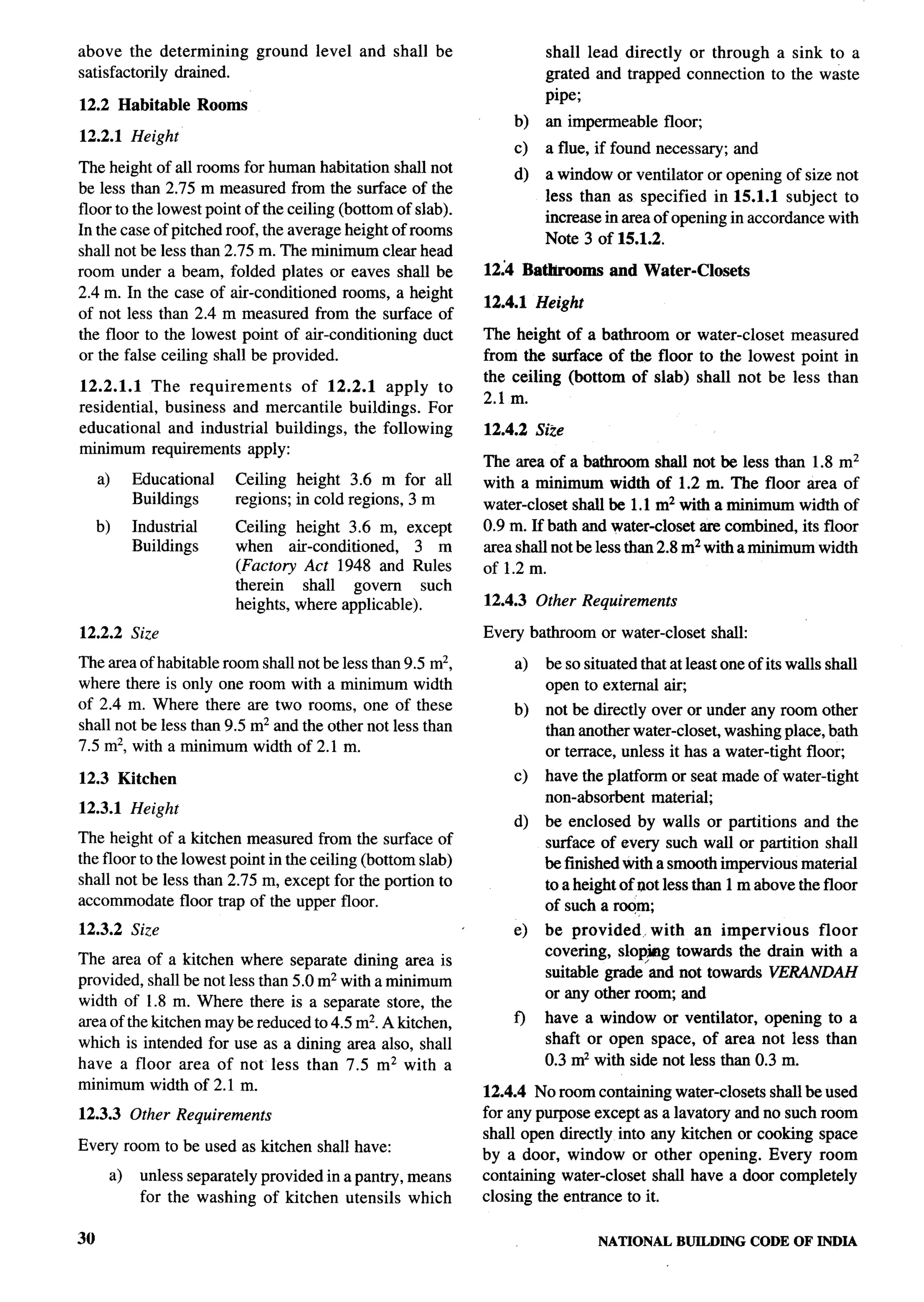 above the determining                ground   level and shall be              shall lead directly or through a sink to a
satisfactorily drained.                                                       grated and trapped connection to the waste
                                                                              pipe;
12.2 Habitable               Rooms
                                                                         b)   an impermeable     floor;
12.2.1 Height                                                                                                                       ~
                                                                         c)   a flue, if found necessary;     and                    Y
The height of all rooms for human habitation shall not                   d)   a window or ventilator or opening of size not
be less than 2.75 m measured from the surface of the                          less than as specified in 15.1.1 subject to
floor to the lowest point of the ceiling (bottom of slab).
                                                                              increase in area of opening in accordance with
In the case of pitched roof, the average height of rooms
                                                                              Note 3 of 15.1.2.
shall not be less than 2.75 m. The minimum clear head
room under a beam, folded plates or eaves shall be                   12;4 Bathrooms     and Water-Closets
2.4 m. In the case of air-conditioned rooms, a height
                                                                     12.4.1 Height
of not less than 2.4 m measured from the surface of
the floor to the lowest point of air-conditioning duct               The height of a bathroom or water-closet measured
or the false ceiling shall be provided.                              from the surface of the floor to the lowest point in
                                                                     the ceiling (bottom of slab) shall not be less than
12.2.1.1 The requirements      of 12.2.1 apply to
                                                                     2.1 m.
residential, business and mercantile buildings. For
educational and industrial buildings, the following                  12.4.2 Size
minimum requirements apply:
                                                                     The area of a bathroom shall not be less than 1.8 mz           ,&-
      a)        Educational      Ceiling height 3.6 m for all        with a minimum width of 1.2 m. The floor area of
                Buildings        regions; in cold regions, 3 m       water-closet shall be 1.1 m2 with a minimum width of
      b)        Industrial       Ceiling height 3.6 m, except        0.9 m. If bath and water-closet are combined, its floor
                Buildings        when air-conditioned,       3 m     area shall not be less than 2.8 m2 with a minimum width
                                 (Factory Act 1948 and Rules         of 1.2 m.
                                 therein   shall  govern      such
                                 heights, where applicable).         12.4.3 Other Requirements

12.2.2 Size                                                          Every bathroom or water-closet       shall:

The area of habitable room shall not be less than 9.5 m2,                a)   be so situated that at least one of its walls shall
where there is only one room with a minimum width                             open to external aiq
of 2.4 m. Where there are two rooms, one of these                        b)   not be directly over or under any room other
shall not be less than 9.5 m2 and the other not less than                     than another water-closet, washing place, bath
7.5 m2, with a minimum width of 2.1 m.                                        or terrace, unless it has a water-tight flooq
12.3 Kitchen                                                             c)   have the platform or seat made of water-tight
                                                                              non-absorbent material;
12.3.1 Height
                                                                         d)   be enclosed by walls or partitions and the
The height of a kitchen measured from the surface of                          surface of every such wall or partition shrdl
the floor to the lowest point in the ceiling (bottom slab)                    be finished with a smooth impervious material
shall not be less than 2.75 m, except for the portion to                      to a height of oot less than 1 m above the floor
accommodate floor trap of the upper floor.                                    of such a roqrn;
12.3.2 Size                                                              e)   be provided. with an impervious       floor
                                                                              covering, slop,img towards the drain with a
The area of a kitchen where separate dining area is
                                                                              suitable grade and not towards VERANDAH
provided, shall be not less than 5.0 m2 with a minimum
                                                                              or any other room, and
width of 1.8 m. Where there is a separate store, the
area of the kitchen maybe reduced to 4.5 m2. A kitchen,                  f)   have a window or ventilator, opening to a
which is intended for use as a dining area also, shall                        shaft or open space, of area not less than
have a floor area of not less than 7.5 m2 with a                              0.3 mz with side not less than 0.3 m.
minimum width of 2.1 m.                                              12.4.4 No room containing water-closets shall be used
12.3.3 Other Requirements                                            for any purpose except as a lavatoxy and no such room
                                                                     shall open directly into any kitchen or cooking space
Every room to be used as kitchen shall have:
                                                                     by a door, window or other opening. Every room
           a)    unless separately provided in a pantry, means       containing water-closet shall have a door completely
                 for the washing of kitchen utensils which           closing the entrance to it.

3(J                                                                                   NATIONAL     BUILDING CODE OF INDIA
 