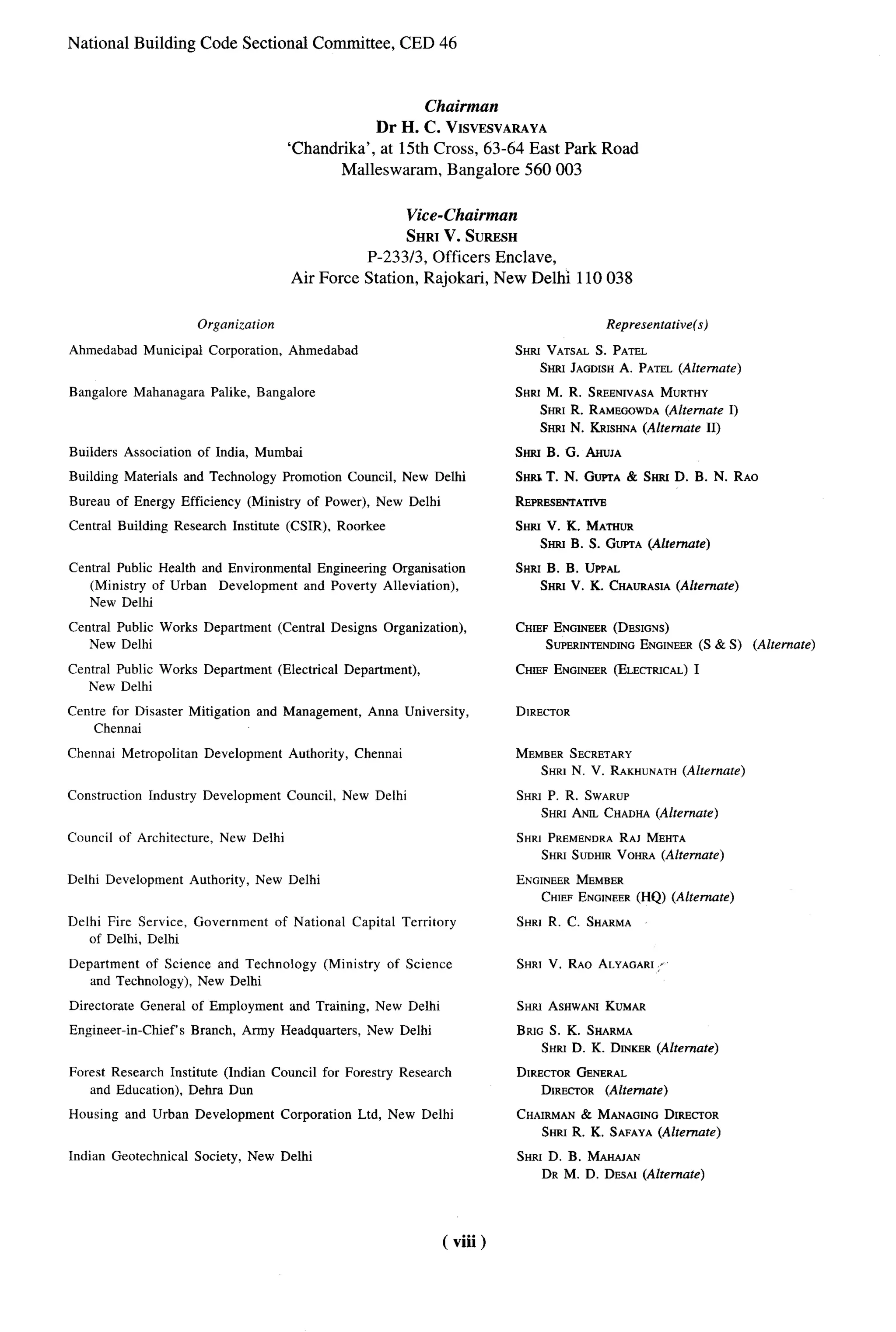 National Building Code Sectional Committee,                                   CED 46



                                                                        Chairman
                                                                 Dr H. C. VISVESVARAYA
                                                    ‘Chandrika’, at 15th Cross, 63-64 East Park Road
                                                            Malleswaram, Bangalore 560003


                                                                     Vice-Chairman
                                                                     SHRI V. SURESH
                                                              P-233/3, Officers Enclave,
                                                    Air Force Station, Rajokari, New Delhi 110038


                             Organization                                                                      Representative(s)

Ahmedabad       Municipal      Corporation,         Ahmedabad                                   SHFCVATSALS. PATEL
                                                                                                   SHRI JAGDISHA. PATEL (Alternate)

Bangalore      Mahanagara      Palike,     Bangalore                                            SHRI M. R. SREENIVASA MURTHY
                                                                                                   SHRI R. RAMEGOWDA   (Alternate I)
                                                                                                   SHRI N. KRISHNA(Alternate II)

Builders    Association      of India, Mumbai                                                   SW   B. G. AHUJA

Building Materials        and Technology           Promotion      Council,    New Delhi         SW   T. N. GUPTA Smu D. B. N. RAO
                                                                                                               &                                     ‘.-

Bureau of Energy Efficiency              (Ministry      of Power),        New Delhi             REPRESEFWATWE

Central Building     Research         Institute     (CSIR),      Roorkee                        SHiw V. K. hhm
                                                                                                     Smo B. S. GUPTA
                                                                                                                   (Alternate)
Central Public Heafth and Environmental Engineering Organisation                                SHRI B. B. UPPAL
   (Ministry of Urban Development and Poverty Alleviation),                                        SHRt V. K. CHAURASIA(Alternate)
   New Delhi

Central Public Works Department                   (Central      Designs    Organization),       CHIEF ENGINEER(DESIGNS)
   New Delhi                                                                                        SUPERINTENDINGENGINEER(S& S)       (Alternate)

Central Public Works Department                   (Electrical     Department),                  CHIEF ENGINEER(ELECTRICAL)
                                                                                                                         I
   New Delhi

Centre for Disaster        Mitigation      and Management,            Anna University,          DIRECTOR
     Chennai

Chennai     Metropolitan      Development           Authority,      Chennai                     MEMBERSECRETARY
                                                                                                   SHRI N. V. RAKHUNATH
                                                                                                                      (Alternate)

Construction     Industry     Development           Council,      New Delhi                     SHRI P. R. SWARUP
                                                                                                   SHRI ANCLCHADHA(Alternate)

Council of Architecture,         New Delhi                                                      SHRI PRi3MENnRARAJ MEHTA
                                                                                                   SHRI SUDHIRVOHRA (Alternate)

Delhi Development          Authority,      New Delhi                                            ENGINEERMEMBER
                                                                                                   CHIEFENGINEER(HQ) (Alternate)

Delhi Fire Service,         Government            of National      Capital    Territory         SHRI R. C. SHARMA
    of Delhi, Delhi

Department of Science and Technology                         (Ministry     of Science           SHRI V. RAO ALYAGARI:
   and Technology), New Delhi

Directorate     General of Employment               and Training,         New Delhi             SHP.I ASHWANIKUMAR

Engineer-in-Chie~s          Branch,     Army Headquarters,            New Delhi                 BRIG S. K. SHARMA
                                                                                                    SHRI D. K. DrNrrER(Alternate)
Forest Research Institute (Indian Council for Forestry                        Research          DIRECTORGENERAL
    and Education), Debra Dun                                                                      DIRECTOR (Alternate)

Housing       and Urban Development                Corporation      Ltd, New Delhi              CHAIRMAN& MANAGINGDIRECTOR
                                                                                                   SHRI R. K. SAFAYA(Alternate)
Indian Geotechnical         Society,     New Delhi                                              SHRI D. B. MAHAJAN
                                                                                                   DR M. D. DESAI (Alternate)




                                                                                      ( viii)
 