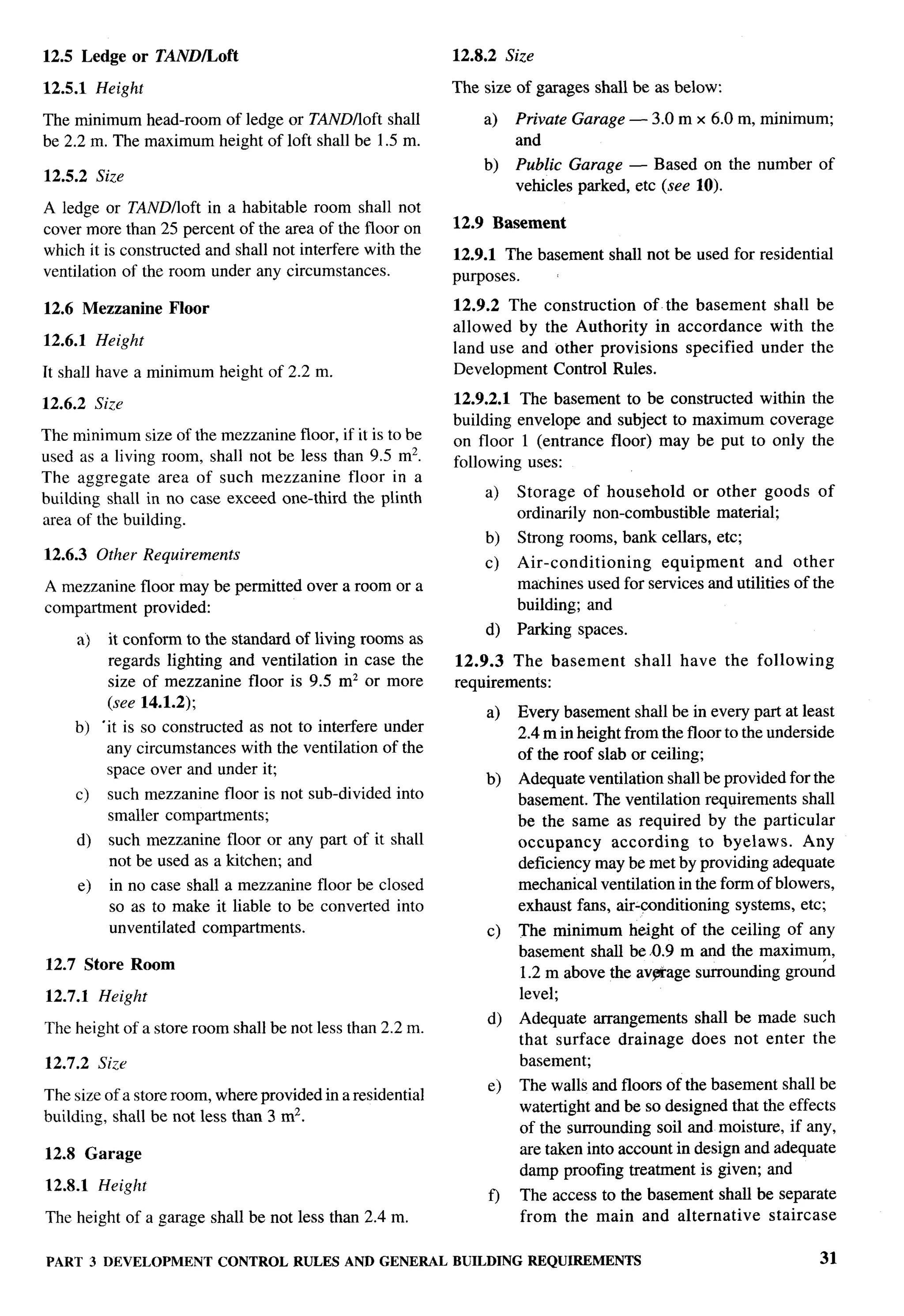 12.5 Ledge or TANDILoft                                        12.8.2 Size

12.5.1 Height                                                  The size of garages shall be as below:

The minimum head-room of ledge or TND/loft shall                   a)      Private Garage — 3.0 m x 6.0 m, minimum;
be 2.2 m. The maximum height of loft shall be 1.5 m.                       and
                                                                   b)      Public Garage — Based on the number of
12.5.2 Size
                                                                           vehicles parked, etc (see 10).
A ledge or TAND/loft in a habitable room shall not
cover more than 25 percent of the area of the floor on         12.9 Basement
which it is constructed and shall not interfere with the       12.9.1 The basement shall not be used for residential
ventilation of the room under any circumstances.               purposes.

12.6 Mezzanine        Floor                                    12.9.2 The construction   of the basement shall be
                                                               allowed by the Authority in accordance    with the
12.6.1 Height                                                  land use and other provisions specified under the
It shall have a minimum height of 2.2 m.                       Development Control Rules.

12.6.2 Size                                                    12.9.2.1    The basement to be constructed within the
                                                               building    envelope and subject to maximum coverage
The minimum size of the mezzanine floor, if it is to be        on floor     1 (entrance floor) may be put to only the
used as a living room, shall not be less than 9.5 m2.          following     uses:
The aggregate area of such mezzanine floor in a
building shall in no case exceed one-third the plinth              a)      Storage of household      or other goods         of
area of the building.                                                      ordinarily non-combustible material;
                                                                   b)      Strong rooms, bank cellars, etc;
12.6.3 Other Requirements                                                  Air-conditioning    equipment      and other
                                                                   c)
A mezzanine floor maybe permitted over a room or a                         machines used for services and utilities of the
compartment provided:                                                      building; and
                                                                   d)      Parking spaces.
       a)     it conform to the standard of living rooms as
              regards lighting and ventilation in case the     12.9.3 The basement           shall   have   the following
              size of mezzanine floor is 9.5 mz or more        requirements:
              (see 14.1.2);
                                                                    a)     Every basement shall be in every part at least
    b) “it is so constructed as not to interfere under                     2.4 m in height from the floor to the underside
        any circumstances with the ventilation of the                      of the roof slab or ceiling;
        space over and under it;
                                                                   b)      Adequate ventilation shall be provided for the
     c)       such mezzanine floor is not sub-divided   into               basement. The ventilation requirements shall
              smaller compartments;                                        be the same as required by the particular
     d)       such mezzanine floor or any part of it shall                 occupancy     according     to byelaws.   Any
              not be used as a kitchen; and                                deficiency may be met by providing adequate
       e)     in no case shall a mezzanine floor be closed                 mechanical ventilation in the form of blowers,
              so as to make it liable to be converted into                 exhaust fans, air-conditioning systems, etc;
              unventilated compartments.                            c)     The minimum height of the ceiling of any
                                                                           basement shall be 0.9 m and the maximum,
12.7 Store Room
                                                                           1.2 m above the avprage surrounding ground
12.7.1 Height                                                              level;
                                                                    d)     Adequate arrangements      shall be made such
The height of a store room shall be not less than 2.2 m.
                                                                           that surface drainage      does not enter the
12.7.2 Size                                                                basement;
                                                                    e)     The walls and floors of the basement shall be
The size of a store room, where provided in a residential
                                                                           watertight and be so designed that the effects
building, shall be not less than 3 m2.
                                                                           of the surrounding soil and moisture, if any,
12.8 Garage                                                                are taken into account in design and adequate
                                                                           damp proofing treatment is given; and
12.8.1 Height
                                                                    f)     The access to the basement shall be separate
The height of a garage shall be not less than 2.4 m.                       from the main and alternative      staircase

PART        3 DEVELOPMENT     CONTROL   RULES   AND GENERAL    BUILDING     REQUIREMENTS                                    31
 