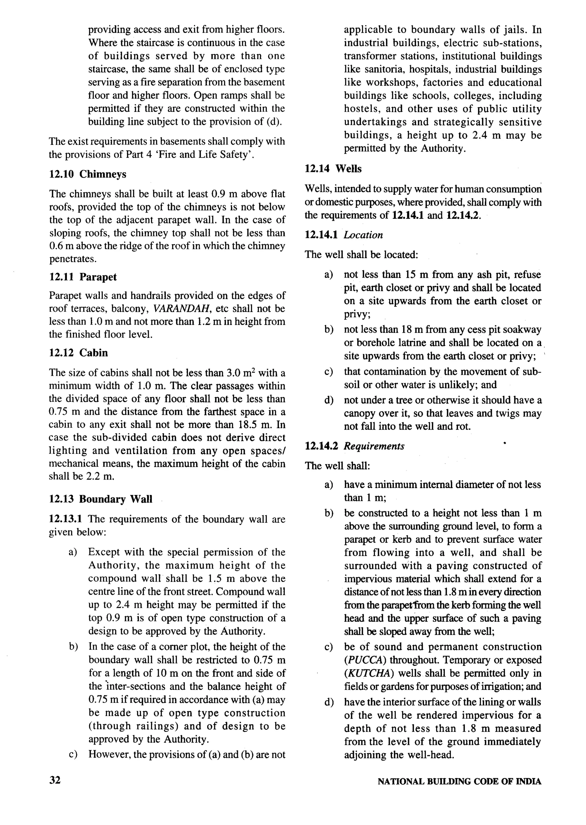 -y--




          providing access and exit from higher floors.               applicable    to boundary walls of jails. In
          Where the staircase is continuous in the case               industrial buildings, electric sub-stations,
          of buildings      served by more than one                   transformer stations, institutional buildings
          staircase, the same shall be of enclosed type               like sanitoria, hospitals, industrial buildings
          serving as a fire separation from the basement              like workshops, factories and educational
          floor and higher floors. Open ramps shall be                buildings like schools, colleges, including
          permitted if they are constructed within the                hostels, and other uses of public utility
          building line subject to the provision of (d).              undertakings     and strategically    sensitive
                                                                      buildings,    a height up to 2.4 m may be
The exist requirements in basements shall comply with
                                                                      permitted by the Authority.
the provisions of Part 4 ‘Fire and Life Safety’.
                                                            12.14 Wells
12.10 Chimneys
                                                            Wells, intended to supply water for human consumption
The chimneys shall be built at least 0.9 m above flat
                                                            or domestic purposes, where provided, shall comply with
roofs, provided the top of the chimneys is not below
                                                            the requirements of 12.14.1 and 12.14.2.
the top of the adjacent parapet wall. In the case of
sloping roofs, the chimney top shall not be less than       12.14.1   Location
0.6 m above the ridge of the mof in which the chimney
penetrates.                                                 The well shall be located:

12.11 Parapet                                                   a)    not less than 15 m from any ash pit, refuse
                                                                      pit, earth closet or privy and shall be located
Parapet walls and handrails provided on the edges of
                                                                      on a site upwards from the earth closet or
roof terraces, balcony, VARANDAH, etc shall not be
                                                                      privy;
less than 1.0 m and not more than 1.2 m in height from
                                                                b)    not less than 18 m from any cess pit soakway
the finished floor level.
                                                                      or borehole latrine and shall be located on a.
12.12 Cabin                                                           site upwards from the earth closet or privy; ‘
The size of cabins shall not be less than 3.0 mz with a         c)    that contamination by the movement of sub-
minimum width of 1.0 m. The clear passages within                     soil or other water is unlikely; and
the divided space of any floor shall not be less than           d)    not under a tree or otherwise it should have a
0.75 m and the distance from the farthest space in a                  canopy over it, so that leaves and twigs may
cabin to any exit shall not be more than 18.5 m. In                   not fall into the well and rot.
case the sub-divided     cabin does not derive direct                                                       .
lighting   and ventilation    from any open spaces/         12.14.2   Requirements
mechanical means, the maximum height of the cabin           The well shall:
shall be 2.2 m.
                                                                a)    have a minimum internal diameter of not less
12.13 Boundary     Wall                                               than 1 m,
                                                                b)    be constructed to a height not less than 1 m
12.13.1 The requirements     of the boundary    wall are
                                                                      above the surrounding ground level, to form a
given below:
                                                                      parapet or kerb and to prevent surface water
     a)   Except with the special permission of the                   from flowing into a well, and shall be
          Authority,    the maximum         height of the             surrounded     with a paving constructed         of
          compound wall shall be 1.5 m above the                      impervious material which shall extend for a
          centre line of the front street. Compound wall              distance of not less than 1.8 m in every direction
          up to 2.4 m height may be permitted if the                  tim the parapet’from the kerb forming the well
          top 0.9 m is of open type construction of a                 head and the upper surface of such a paving
          design to be approved by the Authority.                     shall be sloped away from the well
     b)   In the case of a corner plot, the height of the       c)    be of sound and permanent          construction
          boundary wall shall be restricted to 0.75 m                 (PUCCA) throughout. Temporary or exposed
          for a length of 10 m on the front and side of               (KUTCHA) wells shall be permitted only in
          the ;nter-sections and the balance height of                fields or gardens for purposes of irrigation; and
          0.75 m if required in accordance with (a) may         d)    have the interior surface of the lining or walls
          be made up of open type construction                        of the well be rendered impervious for a
          (through     railings) and of design to be                  depth of not less than 1.8 m measured
          approved by the Authority.                                  from the level of the ground immediately
     c)   However, the provisions of (a) and (b) are not              adjoining the well-head.

32                                                                               NATIONAL   BUILDING CODE OF JNDIA
 