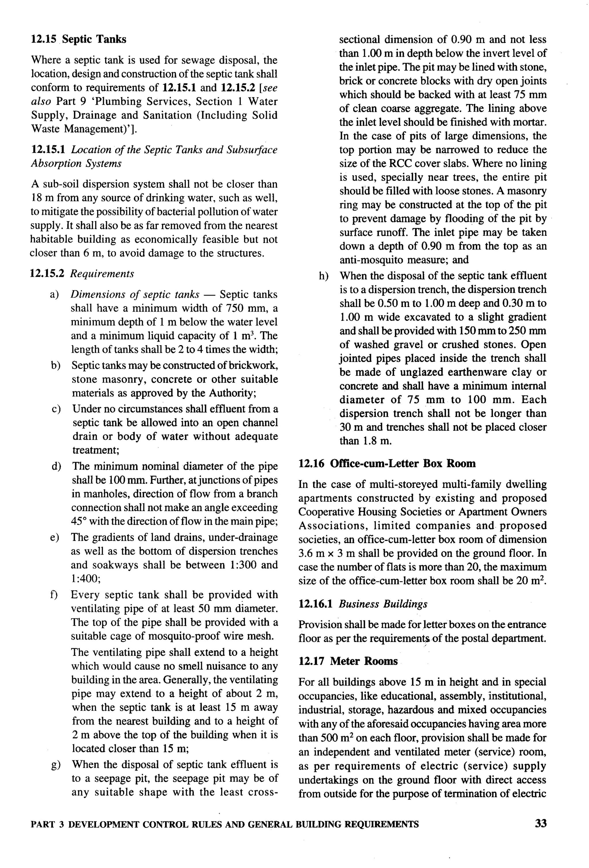 -. —




12.15 Septic Tanks                                                     sectional dimension of 0.90 m and not less
                                                                       than 1.00 m in depth below the invert level of
Where a septic tank is used for sewage disposal, the
                                                                       the inlet pipe. The pit may be lined with stone,
location, design and construction of the septic tank shall
                                                                       brick or concrete blocks with dry open joints
conform to requirements of 12.15.1 and 12.15.2 [see
                                                                       which should be backed with at least 75 mm
also Part 9 ‘Plumbing Services, Section 1 Water
                                                                       of clean coarse aggregate. The lining above
Supply, Drainage and Sanitation (Including Solid
                                                                       the inlet level should be finished with mortar.
Waste Management)’].
                                                                       In the case of pits of large dimensions, the
12.15.1 Location of the Septic Tanks and Subsuglace                    top portion may be narrowed to reduce the
Absorption Systems                                                     size of the RCC cover slabs. Where no lining
                                                                       is used, specially near trees, the entire pit
A sub-soil dispersion system shall not be closer than
                                                                       should be filled with loose stones. A masonry
 18 m from any source of drinking water, such as well,
                                                                       ring may be constructed at the top of the pit
to mitigate the possibility of bacterial pollution of water
                                                                       to prevent damage by flooding of the pit by
supply. It shall also be as far removed from the nearest
                                                                       surface runoff. The inlet pipe may be taken
habitable building as economically feasible but not
                                                                       down a depth of 0.90 m from the top as an
closer than 6 m, to avoid damage to the structures.
                                                                       anti-mosquito measure; and
12.15.2   Requirements                                            h)   When the disposal of the septic tank effluent
                                                                       is to a dispersion trench, the dispersion trench
    a)    Dimensions of septic tanks — Septic tanks
                                                                       shall be 0.50 m to 1.00 m deep and 0.30 m to
          shall have a minimum width of 750 mm, a
                                                                        1.00 m wide excavated to a slight gradient
          minimum depth of 1 m below the water level
                                                                       and shall be provided with 150 mm to 250 mm
          and a minimum liquid capacity of 1 m3. The
                                                                       of washed gravel or crushed stones. Open
          length of tanks shall be 2 to 4 times the width;
                                                                       jointed pipes placed inside the trench shall
     b)   Septic tanks may be constructed of brickwork,
                                                                       be made of unglazed earthenware          clay or
          stone masonry, concrete or other suitable
                                                                       concrete and shall have a minimum internal
          materials as approved by the Authority;
                                                                       diameter     of 75 mm to 100 mm. Each
     c)   Under no circumstances shall effluent from a                 dispersion trench shall not be longer than
          septic tank be allowed into an open channel                  30 ‘m and trenches shall not be plac~d closer
          drain or body of water without adequate                      than 1.8 m.
          treatment;
     d)   The minimum nominal diameter of the pipe            12.16 OffIce-cum-Letter      Box Room
          shall be 100 mm. Further, at junctions of pipes     In the case of multi-storeyed multi-family dwelling
          in manholes, direction of flow from a branch        apartments    constructed    by existing and proposed
          connection shall not make an angle exceeding        Cooperative Housing Societies or Apartment Owners
          45° with the direction of flow in the main pipe;    Associations,     limited companies      and proposed
    e)    The gradients of land drains, under-drainage        societies, an office-cum-letter box room of dimension
          as well as the bottom of dispersion trenches        3.6 m x 3 m shall be provided on the ground floor. In
          and soakways shall be between 1:300 and             case the number of flats is more than 20, the maximum
          1:400;                                              size of the office-cum-letter box room shall be 20 mz.
    f)    Every septic tank shall be provided with
                                                              12.16.1 Business Buildings
          ventilating pipe of at least 50 mm d&neter.
          The top of the pipe shall be provided with a        Provision shall be made for letter boxes on the entrance
          suitable cage of mosquito-proof wire mesh.          floor as per the requirements of the postal department.
          The ventilating pipe shall extend to a height
                                                              12.17 Meter Rooms
          which would cause no smell nuisance to any
          building in the area. Generally, the ventilating    For all buildings above 15 m in height and in special
          pipe may extend to a height of about 2 m,           occupancies, like educational, assembly, institutional,
          when the septic tank is at least 15 m away          industrial, storage, hazardous and mixed occupancies
          from the nearest building and to a height of        with any of the aforesaid occupancies having area more
          2 m above the top of the building when it is        than 500 m2 on each floor, provision shall be made for
          located closer than 15 m;                           an independent and ventilated meter (service) room,
     g)   When the disposal of septic tank effluent is        as per requirements      of electric (service) supply
          to aseepage pit, the seepage pit may be of          undertakings on the ground floor with direct access
          any suitable shape with the least cross-            from outside for the purpose of termination of electric


PART 3 DEVELOPMENT         CONTROL RULES AND GENERAL          BUILDING REQUIREMENTS                                 33
 