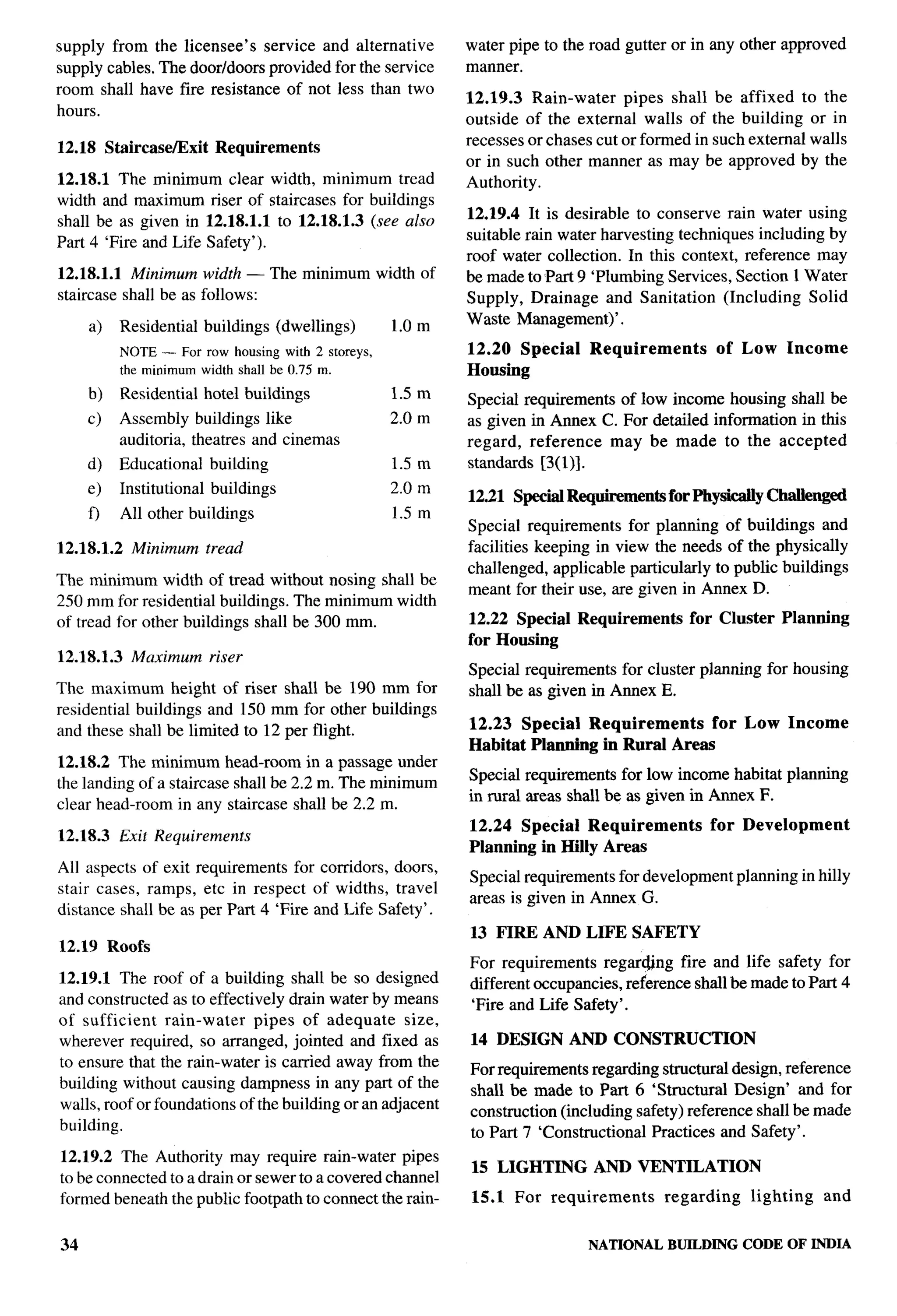 supply from the licensee’s service and alternative             water pipe to the road gutter or in any other approved
supply cables. The door/doors provided for the service         manner.
room shall have fire resistance of not less than two
                                                               12.19.3 Rain-water     pipes shall be affixed to the
hours.
                                                               outside of the external walls of the building or in
12.18 Staircase/Exit         Requirements                      recesses or chases cut or formed in such external walls
                                                               or in such other manner as may be approved by the
12.18.1 The minimum clear width, minimum tread                 Authority.
width and maximum riser of staircases for buildings
                                                               12.19.4 It is desirable to conserve rain water using
shall be as given in 12.18.1.1 to 12.18.1.3 (see also
Part 4 ‘Fire and Life Safety’).                                suitable rain water harvesting techniques including by
                                                               roof water collection. In this context, reference may
12.18.1.1 Mininuon width — The minimum width of                be made to Part 9 ‘Plumbing Services, Section 1 Water
staircase shall be as follows:                                 Supply, Drainage and Sanitation (Including Solid
                                                       1.0 m   Waste Management)’.
     a)     Residential     buildhgs     (dwellings)
            NOTE — For row housing with 2 storeys,             12.20 Special     Requirements          of Low     Income
            the minimumwidth shall be 0.75 m.                  Housing
     b)     Residential     hotel buildings            1.5 m   Special requirements of low income housing shall be
     c)     Assembly buildings like                    2.0 m   as given in Annex C. For detailed information in this
            auditoria, theatres and cinemas                    regard, reference   may be made to the accepted
     d)     Educational     building                   1.5 m   standards [3(1)].
                                                                                                                              ,.-
     e)     Institutional    buildings                 2.0 m
                                                               12.21 Special Re@rementsforPhy sicaUy            Challenged
     f)     All other buildings                        1.5 m
                                                               Special requirements for planning of buildings and
12.18.1.2     Minimum       tread                              facilities keeping in view the needs of the physically
                                                               challenged, applicable particularly to public buildings
The minimum width of tread without nosing shall be
                                                               meant for their use, are given in Annex D.
250 mm for residential buildings. The minimum width
of tread for other buildlngs shall be 300 mm.                  12.22 Special    Requirements      for Cluster     Planning
                                                               for Housing
12.18.1.3     Maximum       riser
                                                               Special requirements for cluster planning for housing
The maximum height of riser shall be 190 mm for                shall be as given in Annex E.
residential buildings and 150 mm for other buildings
and these shall be limited to 12 per flight.                   12.23 Special Requirements      for Low Income
                                                               Habitat Planning in Rural Areas
12.18.2 The minimum head-room in a passage under
                                                               Special requirements for low income habitat planning
the landing of a staircase shall be 2.2 m. The minimum
                                                               in rural areas shall be as given in Annex F.
clear head-room in any staircase shall be 2.2 m.
                                                               12.24 Special Requirements             for Development
12.18.3     Exit Requirements
                                                               Planning in HElly Areas
All aspects of exit requirements for corridors, doors,
                                                               Special requirements for development planning in hilly
stair cases, ramps, etc in respect of widths, travel
                                                               areas is given in Annex G.
distmce shall be as per Part 4 ‘Fire and Life Safety’.
                                                               13 FIRE AND LIFE SAFETY
12.19 Roofs
                                                               For requirements regar@ng fire and life safety for
12.19.1 The roof of a building shall be so designed            different occupancies, reference shall be made to Part 4
and constructed as to effectively drain water by means         ‘Fire and Life Safety’.
of sufficient    rain-water   pipes of adequate      size,
wherever required, so arranged, jointed and fixed as           14 DESIGN AND CONSTRUCTION
to ensure that the rain-water is carried away from the         For requirements regarding structural design, reference
building without causing dampness in any part of the
                                                               shall be made to Part 6 ‘Structural Design’ and for
walls, roof or foundations of the building or an adjacent
                                                               construction (including safety) reference shall be made
building.
                                                               to Part 7 ‘Constructional Practices and Safety’.
12.19.2 The Authority may require rain-water pipes
                                                               15 LIGHTING        AND VENTILATION
to be connected to a drain or sewer to a covered channel
formed beneath the public footpath to connect the rain-        15.1   For   requirements       regarding   lighting     and


34                                                                               NATIONAL      BUILDING CODE OF INDIA
 