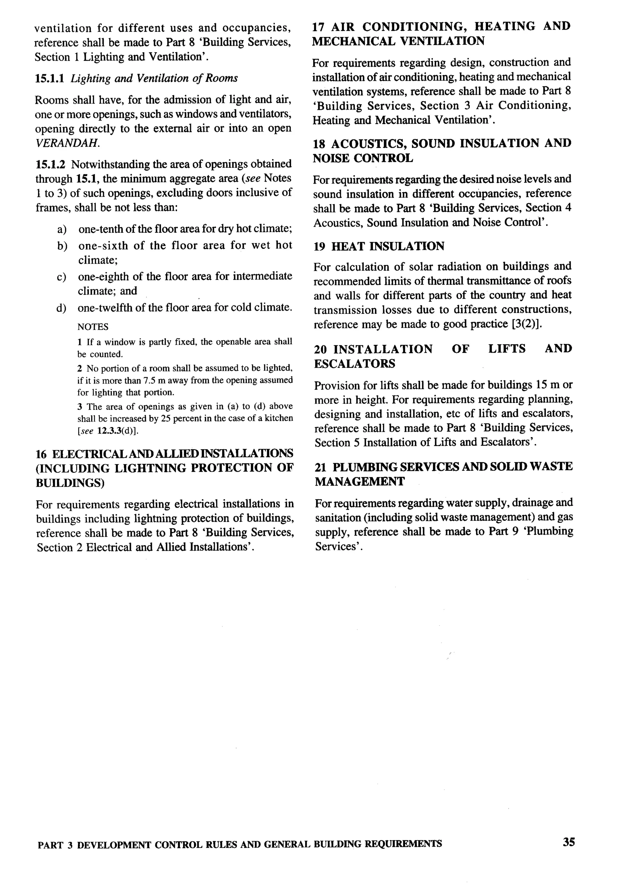 ventilation  for different  uses and occupancies,                 17 AIR CONDITIONING,   HEATING                    AND
reference shall be made to Part 8 ‘Building Services,             MECHANICAL VENTILATION
Section 1 Lighting and Ventilation’.
                                                                  For requirements regarding design, construction and
15.1.1 Lighting and Ventilation of Rooms                          installation of air conditioning, heating and mechanical
                                                                  ventilation systems, reference shall be made to Part 8
Rooms shall have, for the admission of light and air,
                                                                  ‘Building Services, Section 3 Air Conditioning,
one or more openings, such as windows and ventilators,
                                                                  Heating and Mechanical Ventilation’.
opening directly to the external air or into an open
VERANDAH.                                                         18 ACOUSTICS, SOUND            INSULATION         AND
15.1.2 Notwithstanding the area of openings obtained              NOISE CONTROL
through 15.1, the minimum aggregate area (see Notes               For requirements regarding the desired noise levels and
1 to 3) of such openings, excluding doors inclusive of            sound insulation in different occtipancies, reference
frames, shall be not less than:                                   shall be made to Part 8 ‘Building Services, Section 4
                                                                  Acoustics, Sound Insulation and Noise Control’.
    a)   one-tenth of the floor area for dry hot climate;
    b)   one-sixth    of the floor      area for wet hot          19 HEAT     INSULATION
         climate;
                                                                  For calculation of solar radiation on buildings and
    c)   one-eighth of the floor area for intermediate
                                                                  recommended limits of thermal transmittance of roofs
         climate; and
                                                                  and walls for different parts of the country and heat
    d)   one-twelfth of the floor ~ea for cold climate.           transmission   losses due to different constructions,
         NOTES                                                    reference may be made to good practice [3(2)].
         1 If a window is partly fixed, the openable area shall
         be counted.                                              20 INSTALLATION               OF      LIFTS       AND
         2 No portionof a room shallbe assumedto be lighted,      ESCALATORS
         if it is morethan 7.5 m awayfrom the openingassumed
                                                                  Provision for lifts shall be made for buildings 15 m or
         for lighting that portion.
                                                                  more in height. For requirements regarding planning,
         3 The area of openings as given in (a) to (d) above
         shallbe increasedby 25 percentin the case of a khchen    designing and installation, etc of lifts and escalators,
         [see 12.3.3(d)].                                         reference shall be made to Part 8 ‘Building Services,
                                                                  Section 5 Installation of Lifts and Escalators’.
16 ELECTRICAL AND ALLIED INSTALLATIONS
(INCLUDING   LIGHTNING  PROTECTION   OF                           21 PLUMBING        SERVICES     AND SOLID WASTE
BUILDINGS)                                                        MANAGEMENT

For requirements regarding electrical installations in            For requirements regarding water supply, drainage and
buildings including lightning protection of buildings,            sanitation (including solid waste management) and gas
reference shall be made to Part 8 ‘Building Services,             supply, reference shall be made to Part 9 ‘Plumbing
Section 2 Electrical and Allied Installations’.                   Services’.




PART 3 DEVELOPMENT          CONTROL RULES AND GENERAL             BUILDING   REQUIREMENTS                               35
 